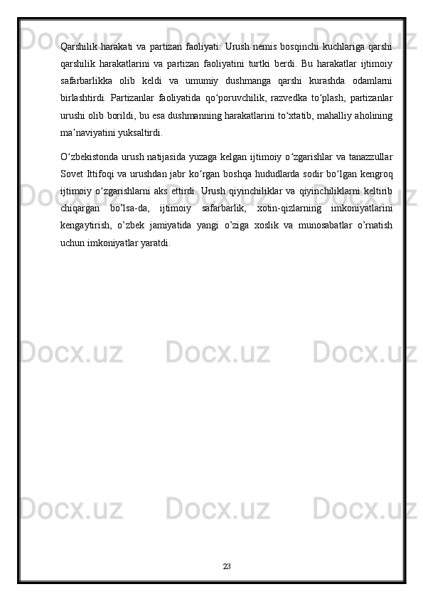 Qarshilik   harakati   va   partizan   faoliyati:   Urush   nemis   bosqinchi   kuchlariga   qarshi
qarshilik   harakatlarini   va   partizan   faoliyatini   turtki   berdi.   Bu   harakatlar   ijtimoiy
safarbarlikka   olib   keldi   va   umumiy   dushmanga   qarshi   kurashda   odamlarni
birlashtirdi.   Partizanlar   faoliyatida   qo poruvchilik,   razvedka   to plash,   partizanlarʻ ʻ
urushi olib borildi, bu esa dushmanning harakatlarini to xtatib, mahalliy aholining	
ʻ
ma naviyatini yuksaltirdi.	
ʼ
O zbekistonda  urush natijasida  yuzaga kelgan ijtimoiy o zgarishlar va tanazzullar
ʻ ʻ
Sovet Ittifoqi va urushdan jabr ko rgan boshqa hududlarda sodir  bo lgan kengroq	
ʻ ʻ
ijtimoiy   o zgarishlarni   aks   ettirdi.   Urush   qiyinchiliklar   va   qiyinchiliklarni   keltirib	
ʻ
chiqargan   bo’lsa-da,   ijtimoiy   safarbarlik,   xotin-qizlarning   imkoniyatlarini
kengaytirish,   o’zbek   jamiyatida   yangi   o’ziga   xoslik   va   munosabatlar   o’rnatish
uchun imkoniyatlar yaratdi.
23 