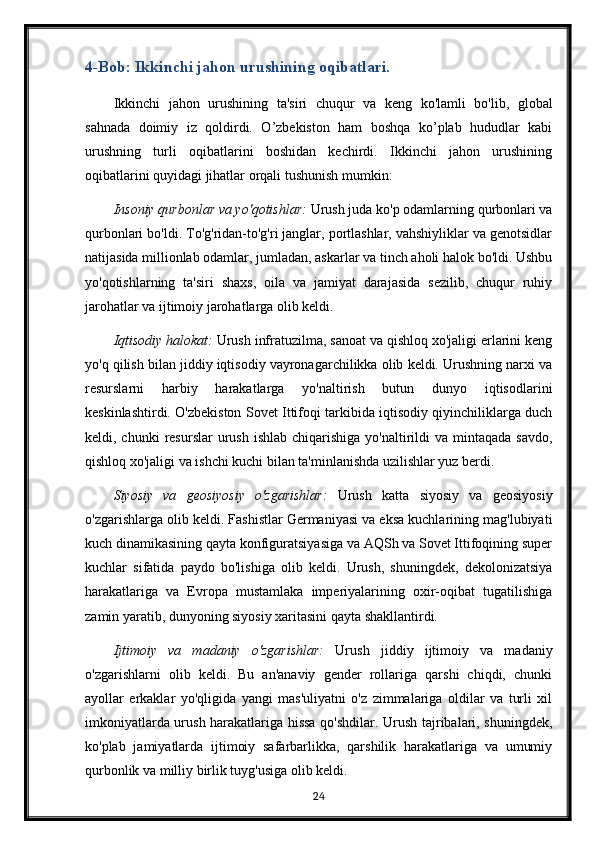 4-Bob: Ikkinchi jahon urushining oqibatlari.
Ikkinchi   jahon   urushining   ta'siri   chuqur   va   keng   ko'lamli   bo'lib,   global
sahnada   doimiy   iz   qoldirdi.   O’zbekiston   ham   boshqa   ko’plab   hududlar   kabi
urushning   turli   oqibatlarini   boshidan   kechirdi.   Ikkinchi   jahon   urushining
oqibatlarini quyidagi jihatlar orqali tushunish mumkin:
Insoniy qurbonlar va yo'qotishlar:  Urush juda ko'p odamlarning qurbonlari va
qurbonlari bo'ldi. To'g'ridan-to'g'ri janglar, portlashlar, vahshiyliklar va genotsidlar
natijasida millionlab odamlar, jumladan, askarlar va tinch aholi halok bo'ldi. Ushbu
yo'qotishlarning   ta'siri   shaxs,   oila   va   jamiyat   darajasida   sezilib,   chuqur   ruhiy
jarohatlar va ijtimoiy jarohatlarga olib keldi.
Iqtisodiy halokat:  Urush infratuzilma, sanoat va qishloq xo'jaligi erlarini keng
yo'q qilish bilan jiddiy iqtisodiy vayronagarchilikka olib keldi. Urushning narxi va
resurslarni   harbiy   harakatlarga   yo'naltirish   butun   dunyo   iqtisodlarini
keskinlashtirdi. O'zbekiston Sovet Ittifoqi tarkibida iqtisodiy qiyinchiliklarga duch
keldi, chunki   resurslar  urush  ishlab  chiqarishiga  yo'naltirildi   va mintaqada  savdo,
qishloq xo'jaligi va ishchi kuchi bilan ta'minlanishda uzilishlar yuz berdi.
Siyosiy   va   geosiyosiy   o'zgarishlar:   Urush   katta   siyosiy   va   geosiyosiy
o'zgarishlarga olib keldi. Fashistlar Germaniyasi va eksa kuchlarining mag'lubiyati
kuch dinamikasining qayta konfiguratsiyasiga va AQSh va Sovet Ittifoqining super
kuchlar   sifatida   paydo   bo'lishiga   olib   keldi.   Urush,   shuningdek,   dekolonizatsiya
harakatlariga   va   Evropa   mustamlaka   imperiyalarining   oxir-oqibat   tugatilishiga
zamin yaratib, dunyoning siyosiy xaritasini qayta shakllantirdi.
Ijtimoiy   va   madaniy   o'zgarishlar:   Urush   jiddiy   ijtimoiy   va   madaniy
o'zgarishlarni   olib   keldi.   Bu   an'anaviy   gender   rollariga   qarshi   chiqdi,   chunki
ayollar   erkaklar   yo'qligida   yangi   mas'uliyatni   o'z   zimmalariga   oldilar   va   turli   xil
imkoniyatlarda urush harakatlariga hissa qo'shdilar. Urush tajribalari, shuningdek,
ko'plab   jamiyatlarda   ijtimoiy   safarbarlikka,   qarshilik   harakatlariga   va   umumiy
qurbonlik va milliy birlik tuyg'usiga olib keldi.
24 