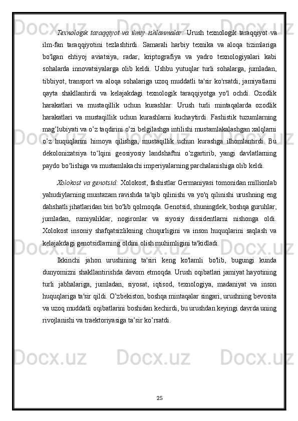 Texnologik   taraqqiyot   va   ilmiy   ishlanmalar:   Urush   texnologik   taraqqiyot   va
ilm-fan   taraqqiyotini   tezlashtirdi.   Samarali   harbiy   texnika   va   aloqa   tizimlariga
bo'lgan   ehtiyoj   aviatsiya,   radar,   kriptografiya   va   yadro   texnologiyalari   kabi
sohalarda   innovatsiyalarga   olib   keldi.   Ushbu   yutuqlar   turli   sohalarga,   jumladan,
tibbiyot,   transport   va   aloqa   sohalariga   uzoq   muddatli   ta'sir   ko'rsatdi,   jamiyatlarni
qayta   shakllantirdi   va   kelajakdagi   texnologik   taraqqiyotga   yo'l   ochdi.   Ozodlik
harakatlari   va   mustaqillik   uchun   kurashlar:   Urush   turli   mintaqalarda   ozodlik
harakatlari   va   mustaqillik   uchun   kurashlarni   kuchaytirdi.   Fashistik   tuzumlarning
mag’lubiyati va o’z taqdirini o’zi belgilashga intilishi mustamlakalashgan xalqlarni
o’z   huquqlarini   himoya   qilishga,   mustaqillik   uchun   kurashga   ilhomlantirdi.   Bu
dekolonizatsiya   to lqini   geosiyosiy   landshaftni   o zgartirib,   yangi   davlatlarningʻ ʻ
paydo bo lishiga va mustamlakachi imperiyalarning parchalanishiga olib keldi.	
ʻ
Xolokost va genotsid:   Xolokost, fashistlar Germaniyasi tomonidan millionlab
yahudiylarning muntazam ravishda ta'qib qilinishi va yo'q qilinishi urushning eng
dahshatli jihatlaridan biri bo'lib qolmoqda. Genotsid, shuningdek, boshqa guruhlar,
jumladan,   rumiyaliklar,   nogironlar   va   siyosiy   dissidentlarni   nishonga   oldi.
Xolokost   insoniy   shafqatsizlikning   chuqurligini   va   inson   huquqlarini   saqlash   va
kelajakdagi genotsidlarning oldini olish muhimligini ta'kidladi.
Ikkinchi   jahon   urushining   ta'siri   keng   ko'lamli   bo'lib,   bugungi   kunda
dunyomizni shakllantirishda davom etmoqda. Urush oqibatlari jamiyat hayotining
turli   jabhalariga,   jumladan,   siyosat,   iqtisod,   texnologiya,   madaniyat   va   inson
huquqlariga ta'sir qildi. O’zbekiston, boshqa mintaqalar singari, urushning bevosita
va uzoq muddatli oqibatlarini boshidan kechirdi, bu urushdan keyingi davrda uning
rivojlanishi va traektoriyasiga ta’sir ko’rsatdi.
25 