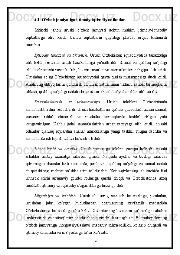 4.1. O’zbek jamiyatiga ijtimoiy-iqtisodiy oqibatlar.
Ikkinchi   jahon   urushi   o zbek   jamiyati   uchun   muhim   ijtimoiy-iqtisodiyʻ
oqibatlarga   olib   keldi.   Ushbu   oqibatlarni   quyidagi   jihatlar   orqali   tushunish
mumkin:
Iqtisodiy   tanazzul   va   tiklanish:   Urush   O'zbekiston   iqtisodiyotida   tanazzulga
olib   keldi,   resurslar   urush   harakatlariga   yo'naltirildi.   Sanoat   va   qishloq   xo’jaligi
ishlab chiqarishi zarar  ko’rdi, bu esa tovarlar  va xizmatlar  tanqisligiga olib keldi.
Urushdan   so’ng O’zbekiston  iqtisodiyotini  qayta  qurish  muammosiga  duch keldi.
Aholining ehtiyojlarini qondirish uchun infratuzilmani tiklash, sanoat tarmoqlarini
tiklash, qishloq xo’jaligi ishlab chiqarishini tiklash bo’yicha ishlar olib borildi.
Sanoatlashtirish   va   urbanizatsiya:   Urush   talablari   O’zbekistonda
sanoatlashtirishni tezlashtirdi. Urush harakatlarini qo'llab-quvvatlash uchun sanoat,
xususan,   ishlab   chiqarish   va   mudofaa   tarmoqlarida   tashkil   etilgan   yoki
kengaytirilgan.   Ushbu   jadal   sanoatlashtirish   urbanizatsiyaga   olib   keldi,   chunki
odamlar   qishloq   joylardan   shahar   markazlariga   yangi   tashkil   etilgan   fabrika   va
sanoatlarda ish topish uchun ko'chib o'tishdi.
Ishchi   kuchi   va   bandlik:   Urush   mehnatga   talabni   yuzaga   keltirdi,   chunki
erkaklar   harbiy   xizmatga   safarbar   qilindi.   Natijada   ayollar   va   boshqa   safarbar
qilinmagan   shaxslar   turli   sohalarda,   jumladan,   qishloq   xo’jaligi   va   sanoat   ishlab
chiqarishidagi mehnat bo’shliqlarini to’ldirishdi. Xotin-qizlarning ish kuchida faol
ishtirok   etishi   an'anaviy   gender   rollariga   qarshi   chiqdi   va   O'zbekistonda   uzoq
muddatli ijtimoiy va iqtisodiy o'zgarishlarga hissa qo'shdi.
Migratsiya   va   ko'chish:   Urush   aholining   sezilarli   ko chishiga,   jumladan,	
ʻ
urushdan   jabr   ko rgan   hududlardan   odamlarning   xavfsizlik   maqsadida	
ʻ
O zbekistonga   ko chishiga   olib   keldi.   Odamlarning   bu   oqimi   ko'chirilgan   aholini	
ʻ ʻ
joylashtirish va ehtiyojlarini qondirishda qiyinchiliklar tug'dirdi. Bu muhojirlarning
o zbek   jamiyatiga   integratsiyalashuvi   madaniy   xilma-xillikni   keltirib   chiqardi   va
ʻ
ijtimoiy dinamika va me yorlarga ta sir ko rsatdi.	
ʼ ʼ ʻ
26 