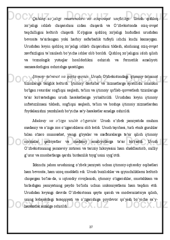 Qishloq   xo’jaligi   muammolari   va   oziq-ovqat   xavfsizligi:   Urush   qishloq
xo jaligi   ishlab   chiqarishini   izdan   chiqardi   va   O zbekistonda   oziq-ovqatʻ ʻ
taqchilligini   keltirib   chiqardi.   Ko'pgina   qishloq   xo'jaligi   hududlari   urushdan
bevosita   ta'sirlangan   yoki   harbiy   safarbarlik   tufayli   ishchi   kuchi   kamaygan.
Urushdan   keyin  qishloq   xo jaligi   ishlab   chiqarishini   tiklash,   aholining   oziq-ovqat	
ʻ
xavfsizligini ta minlash bo yicha ishlar olib borildi. Qishloq xo’jaligini isloh qilish	
ʼ ʻ
va   texnologik   yutuqlar   hosildorlikni   oshirish   va   fermerlik   amaliyoti
samaradorligini oshirishga qaratilgan.
Ijtimoiy   ta'minot   va   qayta   qurish:   Urush   O'zbekistondagi   ijtimoiy   ta'minot
tizimlariga   tanglik   keltirdi.   Ijtimoiy   dasturlar   va   xizmatlarga   ajratilishi   mumkin
bo'lgan resurslar sog'liqni saqlash, ta'lim va ijtimoiy qo'llab-quvvatlash tizimlariga
ta'sir   ko'rsatadigan   urush   harakatlariga   yo'naltirildi.   Urushdan   keyin   ijtimoiy
infratuzilmani   tiklash,   sog'liqni   saqlash,   ta'lim   va   boshqa   ijtimoiy   xizmatlardan
foydalanishni yaxshilash bo'yicha sa'y-harakatlar amalga oshirildi.
Madaniy   va   o'ziga   xoslik   o'zgarishi:   Urush   o zbek   jamiyatida   muhim	
ʻ
madaniy va o ziga xos o zgarishlarni olib keldi. Urush tajribasi, turli etnik guruhlar	
ʻ ʻ
bilan   o'zaro   munosabat,   yangi   g'oyalar   va   mafkuralarga   ta'sir   qilish   ijtimoiy
normalar,   qadriyatlar   va   madaniy   amaliyotlarga   ta'sir   ko'rsatdi.   Urush
O’zbekistonning   jamoaviy   xotirasi   va   tarixiy   hikoyasini   ham   shakllantirib,   milliy
g’urur va musibatlarga qarshi birdamlik tuyg’usini uyg’otdi.
Ikkinchi jahon urushining o’zbek jamiyati uchun ijtimoiy-iqtisodiy oqibatlari
ham bevosita, ham uzoq muddatli edi. Urush buzilishlar va qiyinchiliklarni keltirib
chiqargan   bo'lsa-da,   u   iqtisodiy   rivojlanish,   ijtimoiy   o'zgarishlar,   mustahkam   va
birlashgan   jamiyatning   paydo   bo'lishi   uchun   imkoniyatlarni   ham   taqdim   etdi.
Urushdan   keyingi   davrda   O’zbekistonni   qayta   qurish   va   modernizatsiya   qilish,
uning   kelajakdagi   taraqqiyoti   va   o’zgarishiga   poydevor   qo’yish   bo’yicha   sa’y-
harakatlar amalga oshirildi.
27