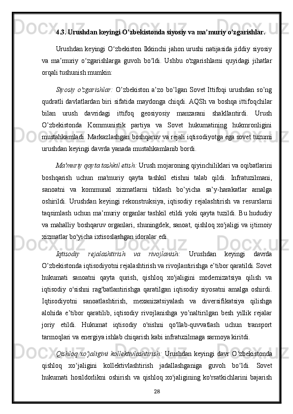 4.3. Urushdan keyingi O’zbekistonda siyosiy va ma’muriy o’zgarishlar.
Urushdan keyingi O zbekiston Ikkinchi jahon urushi natijasida jiddiy siyosiyʻ
va   ma muriy   o zgarishlarga   guvoh   bo ldi.   Ushbu   o'zgarishlarni   quyidagi   jihatlar	
ʼ ʻ ʻ
orqali tushunish mumkin:
Siyosiy o'zgarishlar:   O’zbekiston a’zo bo’lgan Sovet Ittifoqi urushdan so’ng
qudratli  davlatlardan biri sifatida maydonga chiqdi. AQSh va boshqa ittifoqchilar
bilan   urush   davridagi   ittifoq   geosiyosiy   manzarani   shakllantirdi.   Urush
O’zbekistonda   Kommunistik   partiya   va   Sovet   hukumatining   hukmronligini
mustahkamladi. Markazlashgan boshqaruv va rejali iqtisodiyotga ega sovet tuzumi
urushdan keyingi davrda yanada mustahkamlanib bordi.
Ma'muriy qayta tashkil etish:  Urush mojaroning qiyinchiliklari va oqibatlarini
boshqarish   uchun   ma'muriy   qayta   tashkil   etishni   talab   qildi.   Infratuzilmani,
sanoatni   va   kommunal   xizmatlarni   tiklash   bo’yicha   sa’y-harakatlar   amalga
oshirildi.   Urushdan   keyingi   rekonstruksiya,   iqtisodiy   rejalashtirish   va   resurslarni
taqsimlash  uchun ma’muriy organlar  tashkil  etildi  yoki  qayta tuzildi. Bu hududiy
va mahalliy boshqaruv organlari, shuningdek, sanoat, qishloq xo'jaligi va ijtimoiy
xizmatlar bo'yicha ixtisoslashgan idoralar edi.
Iqtisodiy   rejalashtirish   va   rivojlanish:   Urushdan   keyingi   davrda
O’zbekistonda iqtisodiyotni rejalashtirish va rivojlantirishga e’tibor qaratildi. Sovet
hukumati   sanoatni   qayta   qurish,   qishloq   xo'jaligini   modernizatsiya   qilish   va
iqtisodiy   o'sishni   rag'batlantirishga   qaratilgan   iqtisodiy   siyosatni   amalga   oshirdi.
Iqtisodiyotni   sanoatlashtirish,   mexanizatsiyalash   va   diversifikatsiya   qilishga
alohida   e’tibor   qaratilib,   iqtisodiy   rivojlanishga   yo’naltirilgan   besh   yillik   rejalar
joriy   etildi.   Hukumat   iqtisodiy   o'sishni   qo'llab-quvvatlash   uchun   transport
tarmoqlari va energiya ishlab chiqarish kabi infratuzilmaga sarmoya kiritdi.
Qishloq   xo'jaligini   kollektivlashtirish:   Urushdan   keyingi   davr   O zbekistonda	
ʻ
qishloq   xo jaligini   kollektivlashtirish   jadallashganiga   guvoh   bo ldi.   Sovet	
ʻ ʻ
hukumati   hosildorlikni   oshirish   va   qishloq   xo'jaligining   ko'rsatkichlarini   bajarish
28 