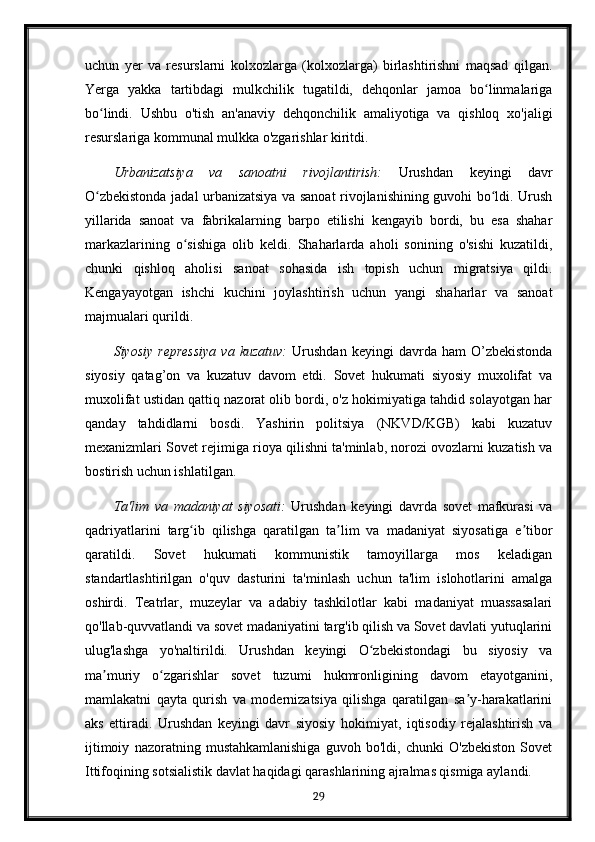 uchun   yer   va   resurslarni   kolxozlarga   (kolxozlarga)   birlashtirishni   maqsad   qilgan.
Yerga   yakka   tartibdagi   mulkchilik   tugatildi,   dehqonlar   jamoa   bo linmalarigaʻ
bo lindi.   Ushbu   o'tish   an'anaviy   dehqonchilik   amaliyotiga   va   qishloq   xo'jaligi	
ʻ
resurslariga kommunal mulkka o'zgarishlar kiritdi.
Urbanizatsiya   va   sanoatni   rivojlantirish:   Urushdan   keyingi   davr
O zbekistonda jadal urbanizatsiya va sanoat rivojlanishining guvohi bo ldi. Urush
ʻ ʻ
yillarida   sanoat   va   fabrikalarning   barpo   etilishi   kengayib   bordi,   bu   esa   shahar
markazlarining   o sishiga   olib   keldi.   Shaharlarda   aholi   sonining   o'sishi   kuzatildi,	
ʻ
chunki   qishloq   aholisi   sanoat   sohasida   ish   topish   uchun   migratsiya   qildi.
Kengayayotgan   ishchi   kuchini   joylashtirish   uchun   yangi   shaharlar   va   sanoat
majmualari qurildi.
Siyosiy   repressiya   va   kuzatuv:   Urushdan   keyingi   davrda   ham   O’zbekistonda
siyosiy   qatag’on   va   kuzatuv   davom   etdi.   Sovet   hukumati   siyosiy   muxolifat   va
muxolifat ustidan qattiq nazorat olib bordi, o'z hokimiyatiga tahdid solayotgan har
qanday   tahdidlarni   bosdi.   Yashirin   politsiya   (NKVD/KGB)   kabi   kuzatuv
mexanizmlari Sovet rejimiga rioya qilishni ta'minlab, norozi ovozlarni kuzatish va
bostirish uchun ishlatilgan.
Ta'lim   va   madaniyat   siyosati:   Urushdan   keyingi   davrda   sovet   mafkurasi   va
qadriyatlarini   targ ib   qilishga   qaratilgan   ta lim   va   madaniyat   siyosatiga   e tibor
ʻ ʼ ʼ
qaratildi.   Sovet   hukumati   kommunistik   tamoyillarga   mos   keladigan
standartlashtirilgan   o'quv   dasturini   ta'minlash   uchun   ta'lim   islohotlarini   amalga
oshirdi.   Teatrlar,   muzeylar   va   adabiy   tashkilotlar   kabi   madaniyat   muassasalari
qo'llab-quvvatlandi va sovet madaniyatini targ'ib qilish va Sovet davlati yutuqlarini
ulug'lashga   yo'naltirildi.   Urushdan   keyingi   O zbekistondagi   bu   siyosiy   va	
ʻ
ma muriy   o zgarishlar   sovet   tuzumi   hukmronligining   davom   etayotganini,	
ʼ ʻ
mamlakatni   qayta   qurish   va   modernizatsiya   qilishga   qaratilgan   sa y-harakatlarini	
ʼ
aks   ettiradi.   Urushdan   keyingi   davr   siyosiy   hokimiyat,   iqtisodiy   rejalashtirish   va
ijtimoiy   nazoratning   mustahkamlanishiga   guvoh   bo'ldi,   chunki   O'zbekiston   Sovet
Ittifoqining sotsialistik davlat haqidagi qarashlarining ajralmas qismiga aylandi.
29 