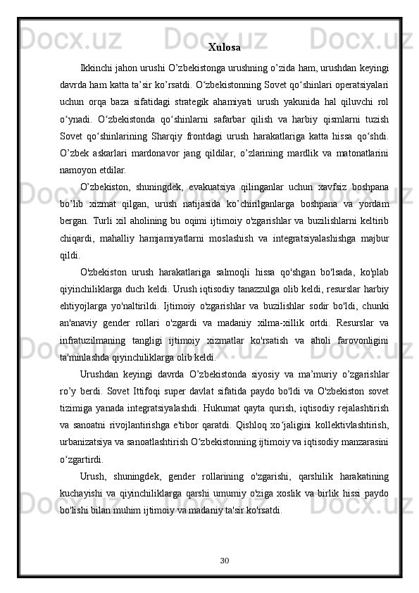 Xulosa
Ikkinchi jahon urushi O’zbekistonga urushning o’zida ham, urushdan keyingi
davrda ham katta ta’sir ko’rsatdi. O zbekistonning Sovet qo shinlari operatsiyalariʻ ʻ
uchun   orqa   baza   sifatidagi   strategik   ahamiyati   urush   yakunida   hal   qiluvchi   rol
o ynadi.   O zbekistonda   qo shinlarni   safarbar   qilish   va   harbiy   qismlarni   tuzish	
ʻ ʻ ʻ
Sovet   qo shinlarining   Sharqiy   frontdagi   urush   harakatlariga   katta   hissa   qo shdi.	
ʻ ʻ
O’zbek   askarlari   mardonavor   jang   qildilar,   o’zlarining   mardlik   va   matonatlarini
namoyon etdilar.
O’zbekiston,   shuningdek,   evakuatsiya   qilinganlar   uchun   xavfsiz   boshpana
bo’lib   xizmat   qilgan,   urush   natijasida   ko’chirilganlarga   boshpana   va   yordam
bergan.   Turli   xil   aholining   bu   oqimi   ijtimoiy   o'zgarishlar   va   buzilishlarni   keltirib
chiqardi,   mahalliy   hamjamiyatlarni   moslashish   va   integratsiyalashishga   majbur
qildi.
O'zbekiston   urush   harakatlariga   salmoqli   hissa   qo'shgan   bo'lsada,   ko'plab
qiyinchiliklarga duch keldi. Urush iqtisodiy tanazzulga olib keldi, resurslar harbiy
ehtiyojlarga   yo'naltirildi.   Ijtimoiy   o'zgarishlar   va   buzilishlar   sodir   bo'ldi,   chunki
an'anaviy   gender   rollari   o'zgardi   va   madaniy   xilma-xillik   ortdi.   Resurslar   va
infratuzilmaning   tangligi   ijtimoiy   xizmatlar   ko'rsatish   va   aholi   farovonligini
ta'minlashda qiyinchiliklarga olib keldi.
Urushdan   keyingi   davrda   O’zbekistonda   siyosiy   va   ma’muriy   o’zgarishlar
ro’y   berdi.   Sovet   Ittifoqi   super   davlat   sifatida   paydo   bo'ldi   va   O'zbekiston   sovet
tizimiga   yanada   integratsiyalashdi.   Hukumat   qayta   qurish,   iqtisodiy   rejalashtirish
va   sanoatni   rivojlantirishga   e'tibor   qaratdi.   Qishloq   xo jaligini   kollektivlashtirish,	
ʻ
urbanizatsiya va sanoatlashtirish O zbekistonning ijtimoiy va iqtisodiy manzarasini	
ʻ
o zgartirdi.	
ʻ
Urush,   shuningdek,   gender   rollarining   o'zgarishi,   qarshilik   harakatining
kuchayishi   va   qiyinchiliklarga   qarshi   umumiy   o'ziga   xoslik   va   birlik   hissi   paydo
bo'lishi bilan muhim ijtimoiy va madaniy ta'sir ko'rsatdi.
30 