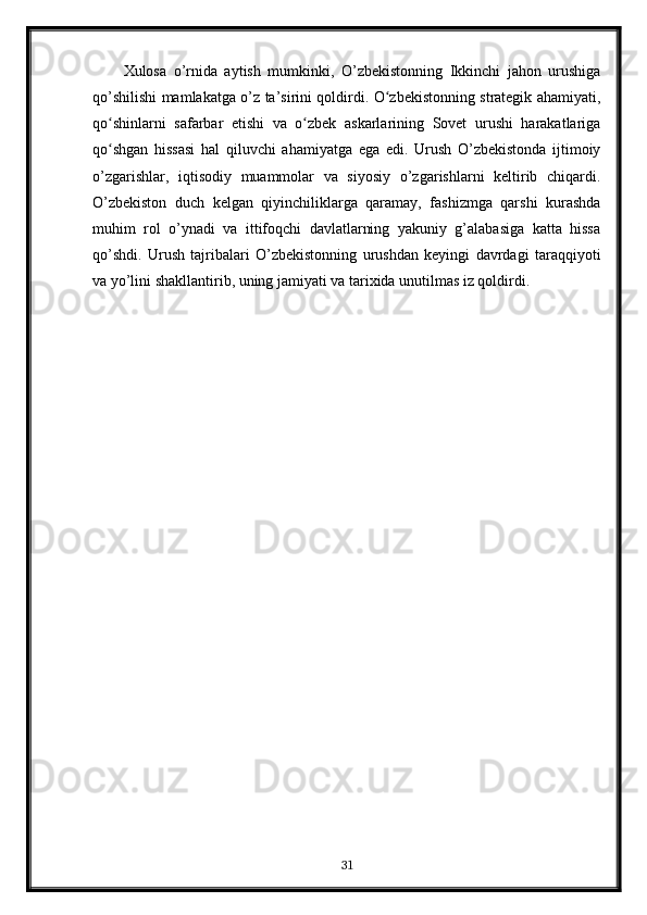 Xulosa   o’rnida   aytish   mumkinki,   O’zbekistonning   Ikkinchi   jahon   urushiga
qo’shilishi mamlakatga o’z ta’sirini qoldirdi. O zbekistonning strategik ahamiyati,ʻ
qo shinlarni   safarbar   etishi   va   o zbek   askarlarining   Sovet   urushi   harakatlariga	
ʻ ʻ
qo shgan   hissasi   hal   qiluvchi   ahamiyatga   ega   edi.   Urush   O’zbekistonda   ijtimoiy
ʻ
o’zgarishlar,   iqtisodiy   muammolar   va   siyosiy   o’zgarishlarni   keltirib   chiqardi.
O’zbekiston   duch   kelgan   qiyinchiliklarga   qaramay,   fashizmga   qarshi   kurashda
muhim   rol   o’ynadi   va   ittifoqchi   davlatlarning   yakuniy   g’alabasiga   katta   hissa
qo’shdi.   Urush   tajribalari   O’zbekistonning   urushdan   keyingi   davrdagi   taraqqiyoti
va yo’lini shakllantirib, uning jamiyati va tarixida unutilmas iz qoldirdi.
31 
