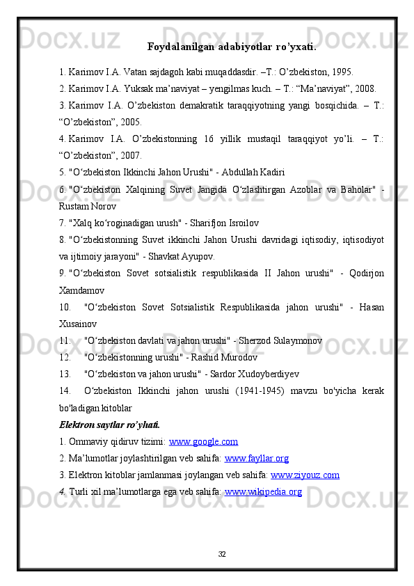 Foydalanilgan adabiyotlar ro’yxati.
1. Karimov I.A. Vatan sajdagoh kabi muqaddasdir. –T.: O’zbekiston, 1995.
2. Karimov I.A. Yuksak ma’naviyat – yengilmas kuch. – T.: “Ma’naviyat”, 2008.
3. Karimov   I.A.   O’zbekiston   demakratik   taraqqiyotning   yangi   bosqichida.   –   T.:
“O’zbekiston”, 2005.
4. Karimov   I.A.   O’zbekistonning   16   yillik   mustaqil   taraqqiyot   yo’li.   –   T.:
“O’zbekiston”, 2007.
5. "O zbekiston Ikkinchi Jahon Urushi" - Abdullah Kadiriʻ
6. "O zbekiston   Xalqining   Suvet   Jangida   O zlashtirgan   Azoblar   va   Baholar"   -
ʻ ʻ
Rustam Norov
7. "Xalq ko roginadigan urush" - Sharifjon Isroilov	
ʻ
8. "O zbekistonning   Suvet   ikkinchi   Jahon   Urushi   davridagi   iqtisodiy,   iqtisodiyot	
ʻ
va ijtimoiy jarayoni" - Shavkat Ayupov.
9. "O zbekiston   Sovet   sotsialistik   respublikasida   II   Jahon   urushi"   -   Qodirjon
ʻ
Xamdamov
10. "O zbekiston   Sovet   Sotsialistik   Respublikasida   jahon   urushi"   -   Hasan	
ʻ
Xusainov
11. "O zbekiston davlati va jahon urushi" - Sherzod Sulaymonov
ʻ
12. "O zbekistonning urushi" - Rashid Murodov
ʻ
13. "O zbekiston va jahon urushi" - Sardor Xudoyberdiyev
ʻ
14. O zbekiston   Ikkinchi   jahon   urushi   (1941-1945)   mavzu   bo'yicha   kerak
ʻ
bo'ladigan kitoblar
Elektron saytlar ro’yhati.
1. Ommaviy qidiruv tizimi:  www.google.com  
2. Ma’lumotlar joylashtirilgan veb sahifa:  www.fayllar.org  
3. Elektron kitoblar jamlanmasi joylangan veb sahifa:  www.ziyouz.com  
4. Turli xil ma’lumotlarga ega veb sahifa:  www.wikipedia.org  
32 