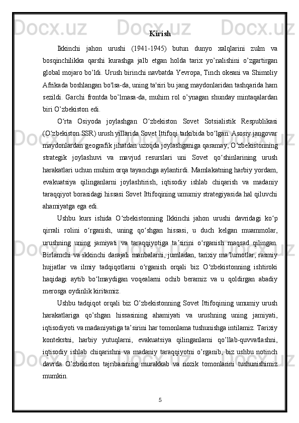 Kirish
Ikkinchi   jahon   urushi   (1941-1945)   butun   dunyo   xalqlarini   zulm   va
bosqinchilikka   qarshi   kurashga   jalb   etgan   holda   tarix   yo’nalishini   o’zgartirgan
global mojaro bo’ldi. Urush birinchi navbatda Yevropa, Tinch okeani va Shimoliy
Afrikada boshlangan bo'lsa-da, uning ta'siri bu jang maydonlaridan tashqarida ham
sezildi.   Garchi   frontda   bo’lmasa-da,   muhim   rol   o’ynagan   shunday   mintaqalardan
biri O’zbekiston edi.
O rta   Osiyoda   joylashgan   O zbekiston   Sovet   Sotsialistik   Respublikasiʻ ʻ
(O zbekiston SSR) urush yillarida Sovet Ittifoqi tarkibida bo lgan. Asosiy jangovar	
ʻ ʻ
maydonlardan geografik jihatdan uzoqda joylashganiga qaramay, O zbekistonning	
ʻ
strategik   joylashuvi   va   mavjud   resurslari   uni   Sovet   qo shinlarining   urush	
ʻ
harakatlari uchun muhim orqa tayanchga aylantirdi. Mamlakatning harbiy yordam,
evakuatsiya   qilinganlarni   joylashtirish,   iqtisodiy   ishlab   chiqarish   va   madaniy
taraqqiyot borasidagi hissasi Sovet Ittifoqining umumiy strategiyasida hal qiluvchi
ahamiyatga ega edi.
Ushbu   kurs   ishida   O zbekistonning   Ikkinchi   jahon   urushi   davridagi   ko p	
ʻ ʻ
qirrali   rolini   o rganish,   uning   qo shgan   hissasi,   u   duch   kelgan   muammolar,	
ʻ ʻ
urushning   uning   jamiyati   va   taraqqiyotiga   ta sirini   o rganish   maqsad   qilingan.	
ʼ ʻ
Birlamchi   va   ikkinchi   darajali   manbalarni,   jumladan,   tarixiy   ma lumotlar,   rasmiy	
ʼ
hujjatlar   va   ilmiy   tadqiqotlarni   o rganish   orqali   biz   O zbekistonning   ishtiroki	
ʻ ʻ
haqidagi   aytib   bo lmaydigan   voqealarni   ochib   beramiz   va   u   qoldirgan   abadiy	
ʻ
merosga oydinlik kiritamiz.
Ushbu   tadqiqot   orqali   biz   O’zbekistonning   Sovet   Ittifoqining  umumiy   urush
harakatlariga   qo’shgan   hissasining   ahamiyati   va   urushning   uning   jamiyati,
iqtisodiyoti va madaniyatiga ta’sirini har tomonlama tushunishga intilamiz. Tarixiy
kontekstni,   harbiy   yutuqlarni,   evakuatsiya   qilinganlarni   qo’llab-quvvatlashni,
iqtisodiy   ishlab   chiqarishni   va   madaniy   taraqqiyotni   o’rganib,   biz   ushbu   notinch
davrda   O’zbekiston   tajribasining   murakkab   va   nozik   tomonlarini   tushunishimiz
mumkin.
5 