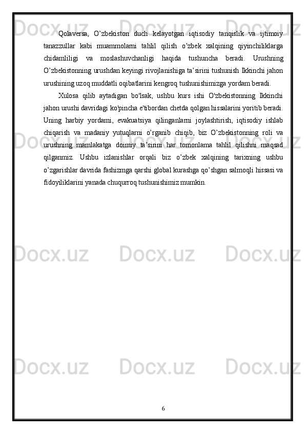 Qolaversa,   O’zbekiston   duch   kelayotgan   iqtisodiy   tanqislik   va   ijtimoiy
tanazzullar   kabi   muammolarni   tahlil   qilish   o’zbek   xalqining   qiyinchiliklarga
chidamliligi   va   moslashuvchanligi   haqida   tushuncha   beradi.   Urushning
O’zbekistonning urushdan keyingi rivojlanishiga ta’sirini tushunish Ikkinchi jahon
urushining uzoq muddatli oqibatlarini kengroq tushunishimizga yordam beradi.
Xulosa   qilib   aytadigan   bo'lsak,   ushbu   kurs   ishi   O'zbekistonning   Ikkinchi
jahon urushi davridagi ko'pincha e'tibordan chetda qolgan hissalarini yoritib beradi.
Uning   harbiy   yordami,   evakuatsiya   qilinganlarni   joylashtirish,   iqtisodiy   ishlab
chiqarish   va   madaniy   yutuqlarni   o’rganib   chiqib,   biz   O’zbekistonning   roli   va
urushning   mamlakatga   doimiy   ta’sirini   har   tomonlama   tahlil   qilishni   maqsad
qilganmiz.   Ushbu   izlanishlar   orqali   biz   o’zbek   xalqining   tarixning   ushbu
o’zgarishlar davrida fashizmga qarshi global kurashga qo’shgan salmoqli hissasi va
fidoyiliklarini yanada chuqurroq tushunishimiz mumkin.
6 