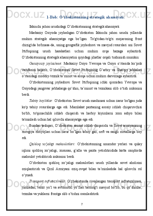 1-Bob: O’zbekistonning strategik ahamiyati.
Ikkinchi jahon urushidagi O’zbekistonning strategik ahamiyati:
Markaziy   Osiyoda   joylashgan   O zbekiston   Ikkinchi   jahon   urushi   yillaridaʻ
muhim   strategik   ahamiyatga   ega   bo lgan.   To'g'ridan-to'g'ri   mojaroning   front
ʻ
chizig'ida bo'lmasa-da, uning geografik joylashuvi  va mavjud resurslari uni Sovet
Ittifoqining   urush   harakatlari   uchun   muhim   orqa   bazaga   aylantirdi.
O’zbekistonning strategik ahamiyatini quyidagi jihatlar orqali tushunish mumkin:
Geosiyosiy   joylashuvi:   Markaziy   Osiyo   Yevropa   va   Osiyo   o rtasida   ko prik	
ʻ ʻ
vazifasini   bajarib,   O zbekistonni   Sovet   Ittifoqining   G arbiy   va   Sharqiy   jabhalari	
ʻ ʻ
o rtasidagi moddiy-texnik ta minot va aloqa uchun muhim darvozaga aylantirdi.	
ʻ ʼ
O zbekistonning   joylashuvi   Sovet   Ittifoqining   ichki   qismidan   Yevropa   va	
ʻ
Osiyodagi jangovar jabhalarga qo shin, ta minot va texnikani olib o tish imkonini	
ʻ ʼ ʻ
berdi.
Tabiiy boyliklar:  O'zbekiston Sovet urush mashinasi uchun zarur bo'lgan juda
ko'p   tabiiy   resurslarga   ega   edi.   Mamlakat   paxtaning   asosiy   ishlab   chiqaruvchisi
bo'lib,   to'qimachilik   ishlab   chiqarish   va   harbiy   kiyimlarni   xom   ashyo   bilan
ta'minlash uchun hal qiluvchi ahamiyatga ega edi.
Bundan tashqari, O’zbekiston sanoat ishlab chiqarishi va Sovet armiyasining
energiya ehtiyojlari uchun zarur  bo’lgan tabiiy gaz, neft  va rangli metallarga boy
edi.
Qishloq   xo'jaligi   mahsulotlari:   O’zbekistonning   unumdor   yerlari   va   qulay
iqlimi   qishloq   xo’jaligi,   xususan,   g’alla   va   paxta   yetishtirishda   katta   miqdorda
mahsulot yetishtirish imkonini berdi.
O zbekiston   qishloq   xo jaligi   mahsulotlari   urush   yillarida   sovet   aholisini	
ʻ ʻ
oziqlantirish   va   Qizil   Armiyani   oziq-ovqat   bilan   ta minlashda   hal   qiluvchi   rol	
ʼ
o ynadi.	
ʻ
Transport  infratuzilmasi:   O’zbekistonda  rivojlangan transport  infratuzilmasi,
jumladan, temir yo’l va avtomobil yo’llari tarmog’i mavjud bo’lib, bu qo’shinlar,
texnika va yuklarni frontga olib o’tishni osonlashtirdi.
7 