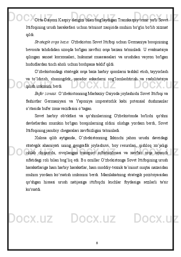 O'rta Osiyoni Kaspiy dengizi bilan bog'laydigan Transkaspiy temir yo'li Sovet
Ittifoqining urush harakatlari uchun ta'minot zanjirida muhim bo'g'in bo'lib xizmat
qildi.
Strategik orqa baza:  O'zbekiston Sovet Ittifoqi uchun Germaniya bosqinining
bevosita tahdididan  uzoqda bo'lgan xavfsiz  orqa bazani  ta'minladi. U evakuatsiya
qilingan   sanoat   korxonalari,   hukumat   muassasalari   va   urushdan   vayron   bo'lgan
hududlardan tinch aholi uchun boshpana taklif qildi.
O’zbekistondagi strategik orqa baza harbiy qismlarni tashkil etish, tayyorlash
va   to’ldirish,   shuningdek,   yarador   askarlarni   sog’lomlashtirish   va   reabilitatsiya
qilish imkonini berdi.
Bufer zonasi:  O zbekistonning Markaziy Osiyoda joylashishi Sovet Ittifoqi vaʻ
fashistlar   Germaniyasi   va   Yaponiya   imperatorlik   kabi   potensial   dushmanlar
o rtasida bufer zona vazifasini o tagan.	
ʻ ʻ
Sovet   harbiy   ob'ektlari   va   qo'shinlarining   O'zbekistonda   bo'lishi   qo'shni
davlatlardan   mumkin   bo'lgan   bosqinlarning   oldini   olishga   yordam   berdi,   Sovet
Ittifoqining janubiy chegaralari xavfsizligini ta'minladi.
Xulosa   qilib   aytganda,   O’zbekistonning   Ikkinchi   jahon   urushi   davridagi
strategik   ahamiyati   uning   geografik   joylashuvi,   boy   resurslari,   qishloq   xo’jaligi
ishlab   chiqarishi,   rivojlangan   transport   infratuzilmasi   va   xavfsiz   orqa   tayanch
sifatidagi roli bilan bog’liq edi. Bu omillar O zbekistonga Sovet Ittifoqining urush	
ʻ
harakatlariga ham harbiy harakatlar, ham moddiy-texnik ta minot nuqtai nazaridan	
ʼ
muhim   yordam   ko rsatish   imkonini   berdi.   Mamlakatning   strategik   pozitsiyasidan	
ʻ
qo'shgan   hissasi   urush   natijasiga   ittifoqchi   kuchlar   foydasiga   sezilarli   ta'sir
ko'rsatdi.
8 