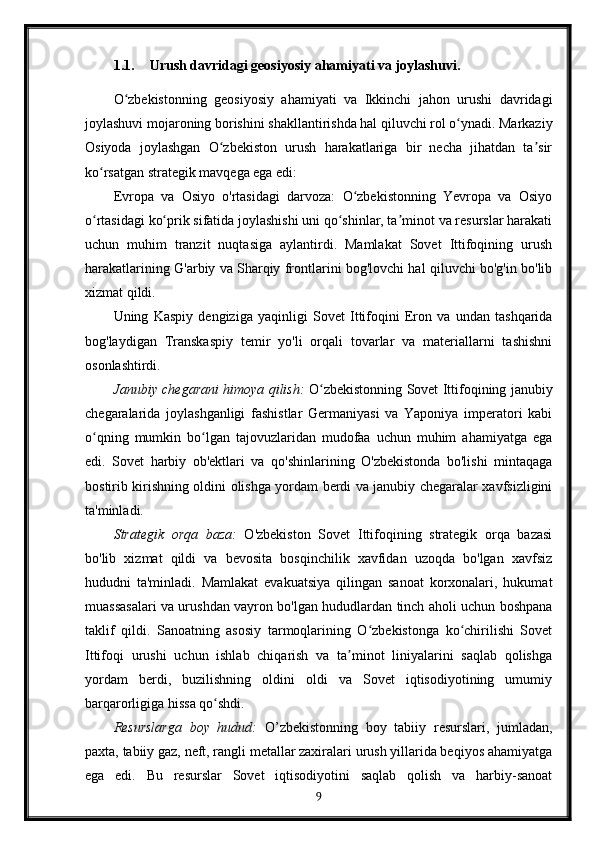 1.1. Urush davridagi geosiyosiy ahamiyati va joylashuvi.
O zbekistonning   geosiyosiy   ahamiyati   va   Ikkinchi   jahon   urushi   davridagiʻ
joylashuvi mojaroning borishini shakllantirishda hal qiluvchi rol o ynadi. Markaziy	
ʻ
Osiyoda   joylashgan   O zbekiston   urush   harakatlariga   bir   necha   jihatdan   ta sir	
ʻ ʼ
ko rsatgan strategik mavqega ega edi:	
ʻ
Evropa   va   Osiyo   o'rtasidagi   darvoza:   O zbekistonning   Yevropa   va   Osiyo	
ʻ
o rtasidagi ko prik sifatida joylashishi uni qo shinlar, ta minot va resurslar harakati	
ʻ ʻ ʻ ʼ
uchun   muhim   tranzit   nuqtasiga   aylantirdi.   Mamlakat   Sovet   Ittifoqining   urush
harakatlarining G'arbiy va Sharqiy frontlarini bog'lovchi hal qiluvchi bo'g'in bo'lib
xizmat qildi.
Uning   Kaspiy   dengiziga   yaqinligi   Sovet   Ittifoqini   Eron   va   undan   tashqarida
bog'laydigan   Transkaspiy   temir   yo'li   orqali   tovarlar   va   materiallarni   tashishni
osonlashtirdi.
Janubiy chegarani himoya qilish:   O zbekistonning Sovet Ittifoqining janubiy	
ʻ
chegaralarida   joylashganligi   fashistlar   Germaniyasi   va   Yaponiya   imperatori   kabi
o qning   mumkin   bo lgan   tajovuzlaridan   mudofaa   uchun   muhim   ahamiyatga   ega	
ʻ ʻ
edi.   Sovet   harbiy   ob'ektlari   va   qo'shinlarining   O'zbekistonda   bo'lishi   mintaqaga
bostirib kirishning oldini olishga yordam berdi va janubiy chegaralar xavfsizligini
ta'minladi.
Strategik   orqa   baza:   O'zbekiston   Sovet   Ittifoqining   strategik   orqa   bazasi
bo'lib   xizmat   qildi   va   bevosita   bosqinchilik   xavfidan   uzoqda   bo'lgan   xavfsiz
hududni   ta'minladi.   Mamlakat   evakuatsiya   qilingan   sanoat   korxonalari,   hukumat
muassasalari va urushdan vayron bo'lgan hududlardan tinch aholi uchun boshpana
taklif   qildi.   Sanoatning   asosiy   tarmoqlarining   O zbekistonga   ko chirilishi   Sovet	
ʻ ʻ
Ittifoqi   urushi   uchun   ishlab   chiqarish   va   ta minot   liniyalarini   saqlab   qolishga	
ʼ
yordam   berdi,   buzilishning   oldini   oldi   va   Sovet   iqtisodiyotining   umumiy
barqarorligiga hissa qo shdi.	
ʻ
Resurslarga   boy   hudud:   O’zbekistonning   boy   tabiiy   resurslari,   jumladan,
paxta, tabiiy gaz, neft, rangli metallar zaxiralari urush yillarida beqiyos ahamiyatga
ega   edi.   Bu   resurslar   Sovet   iqtisodiyotini   saqlab   qolish   va   harbiy-sanoat
9 