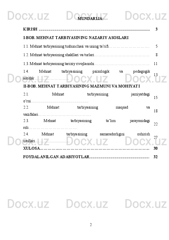 MUNDARIJA:
KIRISH ................................................................................................................ 3
I-BOB. MEHNAT TARBIYASINING NAZARIY ASOSLARI
1.1. Mehnat tarbiyasining tushunchasi va uning ta’rifi …………………………. 5
1.2.  Mehnat tarbiyasining shakllari va turlari …………………………………… 8
1.3.   Mehnat tarbiyasining tarixiy rivojlanishi…………………………………… 11
1.4.   Mehnat   tarbiyasining   psixologik   va   pedagogik
asoslar ……………………... 13
II-BOB.  MEHNAT TARBIYASINING MAZMUNI VA MOHIYATI
2.1.   Mehnat   tarbiyasining   jamiyatdagi
o‘rni.......................................................... 15
2.2.   Mehnat   tarbiyasining   maqsad   va
vazifalari…………………………………. 18
2.3.   Mehnat   tarbiyasining   ta’lim   jarayonidagi
roli………………………………. 22
2.4.   Mehnat   tarbiyasining   samaradorligini   oshirish
usullari................................... 27
XULOSA…………...…………………………………………………………... 30
FOYDALANILGAN ADABIYOTLAR............................................................ 32
2 