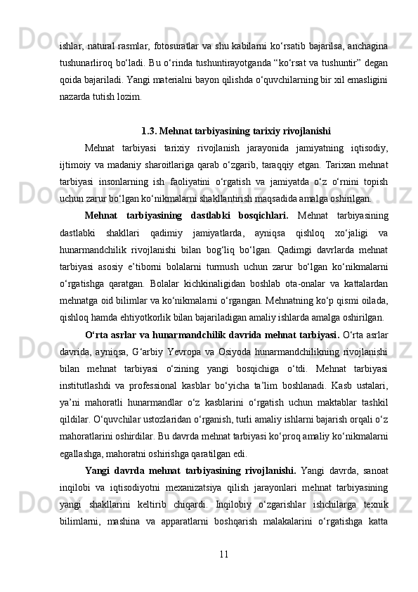 ishlar, natural  rasmlar, fotosuratlar  va shu kabilarni  ko‘rsatib  bajarilsa,  anchagina
tushunarliroq bo‘ladi. Bu o‘rinda tushuntirayotganda “ko‘rsat va tushuntir” degan
qoida bajariladi. Yangi materialni bayon qilishda o‘quvchilarning bir xil emasligini
nazarda tutish lozim. 
1.3. Mehnat tarbiyasining tarixiy rivojlanishi
Mehnat   tarbiyasi   tarixiy   rivojlanish   jarayonida   jamiyatning   iqtisodiy,
ijtimoiy   va   madaniy   sharoitlariga   qarab   o‘zgarib,   taraqqiy   etgan.   Tarixan   mehnat
tarbiyasi   insonlarning   ish   faoliyatini   o‘rgatish   va   jamiyatda   o‘z   o‘rnini   topish
uchun zarur bo‘lgan ko‘nikmalarni shakllantirish maqsadida amalga oshirilgan.
Mehnat   tarbiyasining   dastlabki   bosqichlari.   Mehnat   tarbiyasining
dastlabki   shakllari   qadimiy   jamiyatlarda,   ayniqsa   qishloq   xo‘jaligi   va
hunarmandchilik   rivojlanishi   bilan   bog‘liq   bo‘lgan.   Qadimgi   davrlarda   mehnat
tarbiyasi   asosiy   e’tiborni   bolalarni   turmush   uchun   zarur   bo‘lgan   ko‘nikmalarni
o‘rgatishga   qaratgan.   Bolalar   kichkinaligidan   boshlab   ota-onalar   va   kattalardan
mehnatga oid bilimlar va ko‘nikmalarni o‘rgangan. Mehnatning ko‘p qismi oilada,
qishloq hamda ehtiyotkorlik bilan bajariladigan amaliy ishlarda amalga oshirilgan.
O‘rta asrlar va hunarmandchilik davrida mehnat tarbiyasi .   O‘rta asrlar
davrida,   ayniqsa,   G‘arbiy   Yevropa   va   Osiyoda   hunarmandchilikning   rivojlanishi
bilan   mehnat   tarbiyasi   o‘zining   yangi   bosqichiga   o‘tdi.   Mehnat   tarbiyasi
institutlashdi   va   professional   kasblar   bo‘yicha   ta’lim   boshlanadi.   Kasb   ustalari,
ya’ni   mahoratli   hunarmandlar   o‘z   kasblarini   o‘rgatish   uchun   maktablar   tashkil
qildilar. O‘quvchilar ustozlaridan o‘rganish, turli amaliy ishlarni bajarish orqali o‘z
mahoratlarini oshirdilar. Bu davrda mehnat tarbiyasi ko‘proq amaliy ko‘nikmalarni
egallashga, mahoratni oshirishga qaratilgan edi.
Yangi   davrda   mehnat   tarbiyasining   rivojlanishi .   Yangi   davrda,   sanoat
inqilobi   va   iqtisodiyotni   mexanizatsiya   qilish   jarayonlari   mehnat   tarbiyasining
yangi   shakllarini   keltirib   chiqardi.   Inqilobiy   o‘zgarishlar   ishchilarga   texnik
bilimlarni,   mashina   va   apparatlarni   boshqarish   malakalarini   o‘rgatishga   katta
11 