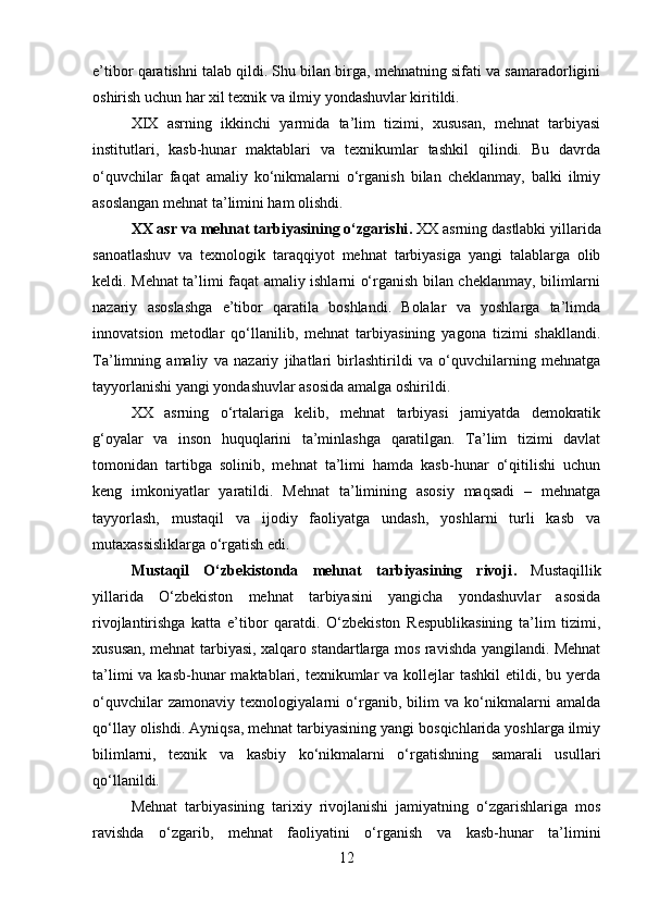 e’tibor qaratishni talab qildi. Shu bilan birga, mehnatning sifati va samaradorligini
oshirish uchun har xil texnik va ilmiy yondashuvlar kiritildi.
XIX   asrning   ikkinchi   yarmida   ta’lim   tizimi,   xususan,   mehnat   tarbiyasi
institutlari,   kasb-hunar   maktablari   va   texnikumlar   tashkil   qilindi.   Bu   davrda
o‘quvchilar   faqat   amaliy   ko‘nikmalarni   o‘rganish   bilan   cheklanmay,   balki   ilmiy
asoslangan mehnat ta’limini ham olishdi.
XX asr va mehnat tarbiyasining o‘zgarishi .  XX asrning dastlabki yillarida
sanoatlashuv   va   texnologik   taraqqiyot   mehnat   tarbiyasiga   yangi   talablarga   olib
keldi. Mehnat ta’limi faqat amaliy ishlarni o‘rganish bilan cheklanmay, bilimlarni
nazariy   asoslashga   e’tibor   qaratila   boshlandi.   Bolalar   va   yoshlarga   ta’limda
innovatsion   metodlar   qo‘llanilib,   mehnat   tarbiyasining   yagona   tizimi   shakllandi.
Ta’limning   amaliy   va   nazariy   jihatlari   birlashtirildi   va   o‘quvchilarning   mehnatga
tayyorlanishi yangi yondashuvlar asosida amalga oshirildi.
XX   asrning   o‘rtalariga   kelib,   mehnat   tarbiyasi   jamiyatda   demokratik
g‘oyalar   va   inson   huquqlarini   ta’minlashga   qaratilgan.   Ta’lim   tizimi   davlat
tomonidan   tartibga   solinib,   mehnat   ta’limi   hamda   kasb-hunar   o‘qitilishi   uchun
keng   imkoniyatlar   yaratildi.   Mehnat   ta’limining   asosiy   maqsadi   –   mehnatga
tayyorlash,   mustaqil   va   ijodiy   faoliyatga   undash,   yoshlarni   turli   kasb   va
mutaxassisliklarga o‘rgatish edi.
Mustaqil   O‘zbekistonda   mehnat   tarbiyasining   rivoji .   Mustaqillik
yillarida   O‘zbekiston   mehnat   tarbiyasini   yangicha   yondashuvlar   asosida
rivojlantirishga   katta   e’tibor   qaratdi.   O‘zbekiston   Respublikasining   ta’lim   tizimi,
xususan, mehnat tarbiyasi, xalqaro standartlarga mos ravishda yangilandi. Mehnat
ta’limi  va kasb-hunar  maktablari, texnikumlar  va kollejlar  tashkil  etildi, bu yerda
o‘quvchilar   zamonaviy   texnologiyalarni   o‘rganib,   bilim   va   ko‘nikmalarni   amalda
qo‘llay olishdi. Ayniqsa, mehnat tarbiyasining yangi bosqichlarida yoshlarga ilmiy
bilimlarni,   texnik   va   kasbiy   ko‘nikmalarni   o‘rgatishning   samarali   usullari
qo‘llanildi.
Mehnat   tarbiyasining   tarixiy   rivojlanishi   jamiyatning   o‘zgarishlariga   mos
ravishda   o‘zgarib,   mehnat   faoliyatini   o‘rganish   va   kasb-hunar   ta’limini
12 