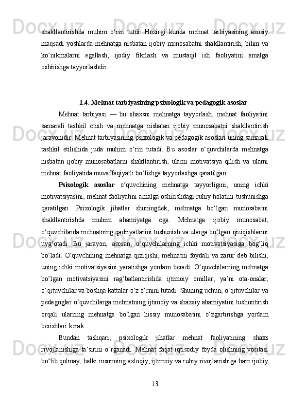 shakllantirishda   muhim   o‘rin   tutdi.   Hozirgi   kunda   mehnat   tarbiyasining   asosiy
maqsadi   yoshlarda  mehnatga  nisbatan  ijobiy munosabatni  shakllantirish,  bilim  va
ko‘nikmalarni   egallash,   ijodiy   fikrlash   va   mustaqil   ish   faoliyatini   amalga
oshirishga tayyorlashdir.
1.4. Mehnat tarbiyasining psixologik va pedagogik asoslar
Mehnat   tarbiyasi   —   bu   shaxsni   mehnatga   tayyorlash,   mehnat   faoliyatini
samarali   tashkil   etish   va   mehnatga   nisbatan   ijobiy   munosabatni   shakllantirish
jarayonidir. Mehnat tarbiyasining psixologik va pedagogik asoslari uning samarali
tashkil   etilishida   juda   muhim   o‘rin   tutadi.   Bu   asoslar   o‘quvchilarda   mehnatga
nisbatan   ijobiy   munosabatlarni   shakllantirish,   ularni   motivatsiya   qilish   va   ularni
mehnat faoliyatida muvaffaqiyatli bo‘lishga tayyorlashga qaratilgan.
Psixologik   asoslar   o‘quvchining   mehnatga   tayyorligini,   uning   ichki
motivatsiyasini, mehnat faoliyatini amalga oshirishdagi ruhiy holatini tushunishga
qaratilgan.   Psixologik   jihatlar   shuningdek,   mehnatga   bo‘lgan   munosabatni
shakllantirishda   muhim   ahamiyatga   ega.   Mehnatga   ijobiy   munosabat,
o‘quvchilarda mehnatning qadriyatlarini tushunish va ularga bo‘lgan qiziqishlarini
uyg‘otadi.   Bu   jarayon,   asosan,   o‘quvchilarning   ichki   motivatsiyasiga   bog‘liq
bo‘ladi.   O‘quvchining   mehnatga   qiziqishi,   mehnatni   foydali   va   zarur   deb   bilishi,
uning   ichki   motivatsiyasini   yaratishga   yordam   beradi.   O‘quvchilarning   mehnatga
bo‘lgan   motivatsiyasini   rag‘batlantirishda   ijtimoiy   omillar,   ya’ni   ota-onalar,
o‘qituvchilar va boshqa kattalar o‘z o‘rnini tutadi. Shuning uchun, o‘qituvchilar va
pedagoglar o‘quvchilarga mehnatning ijtimoiy va shaxsiy ahamiyatini tushuntirish
orqali   ularning   mehnatga   bo‘lgan   hissiy   munosabatini   o‘zgartirishga   yordam
berishlari kerak.
Bundan   tashqari,   psixologik   jihatlar   mehnat   faoliyatining   shaxs
rivojlanishiga   ta’sirini   o‘rganadi.   Mehnat   faqat   iqtisodiy   foyda   olishning   vositasi
bo‘lib qolmay, balki insonning axloqiy, ijtimoiy va ruhiy rivojlanishiga ham ijobiy
13 