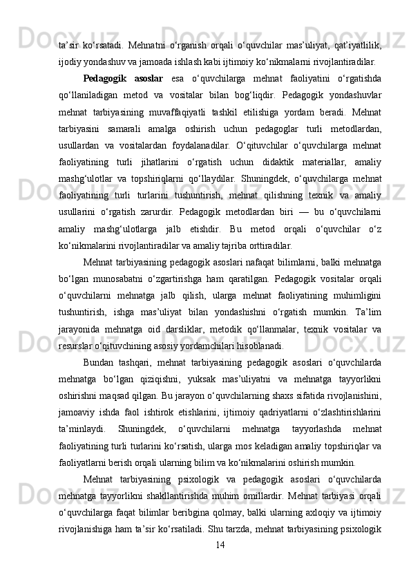 ta’sir   ko‘rsatadi.   Mehnatni   o‘rganish   orqali   o‘quvchilar   mas’uliyat,   qat’iyatlilik,
ijodiy yondashuv va jamoada ishlash kabi ijtimoiy ko‘nikmalarni rivojlantiradilar.
Pedagogik   asoslar   esa   o‘quvchilarga   mehnat   faoliyatini   o‘rgatishda
qo‘llaniladigan   metod   va   vositalar   bilan   bog‘liqdir.   Pedagogik   yondashuvlar
mehnat   tarbiyasining   muvaffaqiyatli   tashkil   etilishiga   yordam   beradi.   Mehnat
tarbiyasini   samarali   amalga   oshirish   uchun   pedagoglar   turli   metodlardan,
usullardan   va   vositalardan   foydalanadilar.   O‘qituvchilar   o‘quvchilarga   mehnat
faoliyatining   turli   jihatlarini   o‘rgatish   uchun   didaktik   materiallar,   amaliy
mashg‘ulotlar   va   topshiriqlarni   qo‘llaydilar.   Shuningdek,   o‘quvchilarga   mehnat
faoliyatining   turli   turlarini   tushuntirish,   mehnat   qilishning   texnik   va   amaliy
usullarini   o‘rgatish   zarurdir.   Pedagogik   metodlardan   biri   —   bu   o‘quvchilarni
amaliy   mashg‘ulotlarga   jalb   etishdir.   Bu   metod   orqali   o‘quvchilar   o‘z
ko‘nikmalarini rivojlantiradilar va amaliy tajriba orttiradilar.
Mehnat  tarbiyasining pedagogik asoslari  nafaqat  bilimlarni, balki mehnatga
bo‘lgan   munosabatni   o‘zgartirishga   ham   qaratilgan.   Pedagogik   vositalar   orqali
o‘quvchilarni   mehnatga   jalb   qilish,   ularga   mehnat   faoliyatining   muhimligini
tushuntirish,   ishga   mas’uliyat   bilan   yondashishni   o‘rgatish   mumkin.   Ta’lim
jarayonida   mehnatga   oid   darsliklar,   metodik   qo‘llanmalar,   texnik   vositalar   va
resurslar o‘qituvchining asosiy yordamchilari hisoblanadi.
Bundan   tashqari,   mehnat   tarbiyasining   pedagogik   asoslari   o‘quvchilarda
mehnatga   bo‘lgan   qiziqishni,   yuksak   mas’uliyatni   va   mehnatga   tayyorlikni
oshirishni maqsad qilgan. Bu jarayon o‘quvchilarning shaxs sifatida rivojlanishini,
jamoaviy   ishda   faol   ishtirok   etishlarini,   ijtimoiy   qadriyatlarni   o‘zlashtirishlarini
ta’minlaydi.   Shuningdek,   o‘quvchilarni   mehnatga   tayyorlashda   mehnat
faoliyatining turli turlarini ko‘rsatish, ularga mos keladigan amaliy topshiriqlar va
faoliyatlarni berish orqali ularning bilim va ko‘nikmalarini oshirish mumkin.
Mehnat   tarbiyasining   psixologik   va   pedagogik   asoslari   o‘quvchilarda
mehnatga   tayyorlikni   shakllantirishda   muhim   omillardir.   Mehnat   tarbiyasi   orqali
o‘quvchilarga  faqat  bilimlar  beribgina  qolmay,  balki  ularning  axloqiy  va  ijtimoiy
rivojlanishiga ham ta’sir ko‘rsatiladi. Shu tarzda, mehnat tarbiyasining psixologik
14 