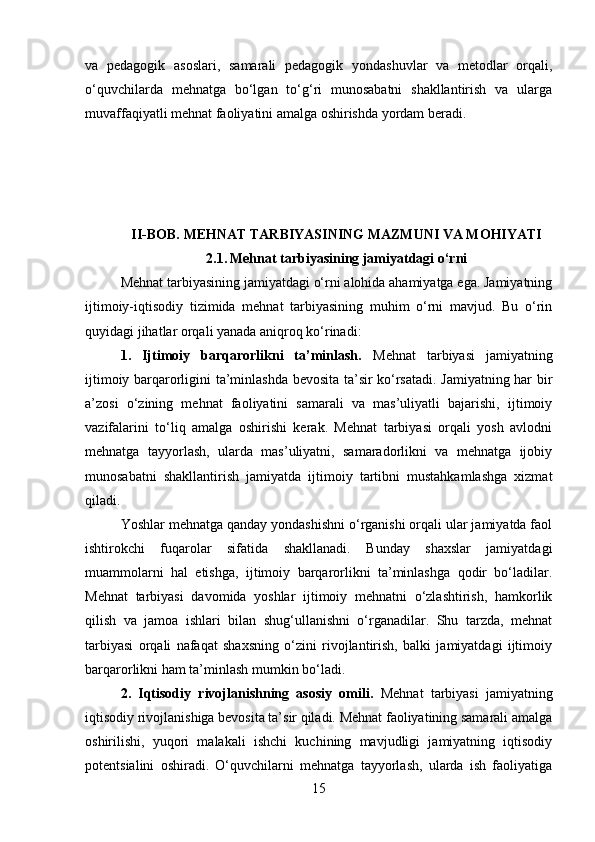va   pedagogik   asoslari,   samarali   pedagogik   yondashuvlar   va   metodlar   orqali,
o‘quvchilarda   mehnatga   bo‘lgan   to‘g‘ri   munosabatni   shakllantirish   va   ularga
muvaffaqiyatli mehnat faoliyatini amalga oshirishda yordam beradi.
II-BOB.  MEHNAT TARBIYASINING MAZMUNI VA MOHIYATI
2.1.   Mehnat tarbiyasining jamiyatdagi o‘rni
Mehnat tarbiyasining jamiyatdagi o‘rni alohida ahamiyatga ega. Jamiyatning
ijtimoiy-iqtisodiy   tizimida   mehnat   tarbiyasining   muhim   o‘rni   mavjud.   Bu   o‘rin
quyidagi jihatlar orqali yanada aniqroq ko‘rinadi:
1.   Ijtimoiy   barqarorlikni   ta’minlash.   Mehnat   tarbiyasi   jamiyatning
ijtimoiy barqarorligini ta’minlashda bevosita ta’sir ko‘rsatadi. Jamiyatning har bir
a’zosi   o‘zining   mehnat   faoliyatini   samarali   va   mas’uliyatli   bajarishi,   ijtimoiy
vazifalarini   to‘liq   amalga   oshirishi   kerak.   Mehnat   tarbiyasi   orqali   yosh   avlodni
mehnatga   tayyorlash,   ularda   mas’uliyatni,   samaradorlikni   va   mehnatga   ijobiy
munosabatni   shakllantirish   jamiyatda   ijtimoiy   tartibni   mustahkamlashga   xizmat
qiladi.
Yoshlar mehnatga qanday yondashishni o‘rganishi orqali ular jamiyatda faol
ishtirokchi   fuqarolar   sifatida   shakllanadi.   Bunday   shaxslar   jamiyatdagi
muammolarni   hal   etishga,   ijtimoiy   barqarorlikni   ta’minlashga   qodir   bo‘ladilar.
Mehnat   tarbiyasi   davomida   yoshlar   ijtimoiy   mehnatni   o‘zlashtirish,   hamkorlik
qilish   va   jamoa   ishlari   bilan   shug‘ullanishni   o‘rganadilar.   Shu   tarzda,   mehnat
tarbiyasi   orqali   nafaqat   shaxsning   o‘zini   rivojlantirish,   balki   jamiyatdagi   ijtimoiy
barqarorlikni ham ta’minlash mumkin bo‘ladi.
2.   Iqtisodiy   rivojlanishning   asosiy   omili.   Mehnat   tarbiyasi   jamiyatning
iqtisodiy rivojlanishiga bevosita ta’sir qiladi. Mehnat faoliyatining samarali amalga
oshirilishi,   yuqori   malakali   ishchi   kuchining   mavjudligi   jamiyatning   iqtisodiy
potentsialini   oshiradi.   O‘quvchilarni   mehnatga   tayyorlash,   ularda   ish   faoliyatiga
15 