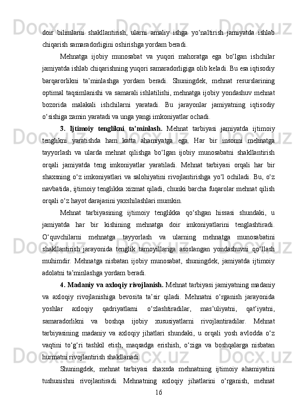 doir   bilimlarni   shakllantirish,   ularni   amaliy   ishga   yo‘naltirish   jamiyatda   ishlab
chiqarish samaradorligini oshirishga yordam beradi.
Mehnatga   ijobiy   munosabat   va   yuqori   mahoratga   ega   bo‘lgan   ishchilar
jamiyatda ishlab chiqarishning yuqori samaradorligiga olib keladi. Bu esa iqtisodiy
barqarorlikni   ta’minlashga   yordam   beradi.   Shuningdek,   mehnat   resurslarining
optimal taqsimlanishi  va samarali  ishlatilishi, mehnatga ijobiy yondashuv mehnat
bozorida   malakali   ishchilarni   yaratadi.   Bu   jarayonlar   jamiyatning   iqtisodiy
o‘sishiga zamin yaratadi va unga yangi imkoniyatlar ochadi.
3.   Ijtimoiy   tenglikni   ta’minlash.   Mehnat   tarbiyasi   jamiyatda   ijtimoiy
tenglikni   yaratishda   ham   katta   ahamiyatga   ega.   Har   bir   insonni   mehnatga
tayyorlash   va   ularda   mehnat   qilishga   bo‘lgan   ijobiy   munosabatni   shakllantirish
orqali   jamiyatda   teng   imkoniyatlar   yaratiladi.   Mehnat   tarbiyasi   orqali   har   bir
shaxsning   o‘z   imkoniyatlari   va  salohiyatini   rivojlantirishga   yo‘l   ochiladi.   Bu,   o‘z
navbatida, ijtimoiy tenglikka xizmat qiladi, chunki barcha fuqarolar mehnat qilish
orqali o‘z hayot darajasini yaxshilashlari mumkin.
Mehnat   tarbiyasining   ijtimoiy   tenglikka   qo‘shgan   hissasi   shundaki,   u
jamiyatda   har   bir   kishining   mehnatga   doir   imkoniyatlarini   tenglashtiradi.
O‘quvchilarni   mehnatga   tayyorlash   va   ularning   mehnatga   munosabatini
shakllantirish   jarayonida   tenglik   tamoyillariga   asoslangan   yondashuvni   qo‘llash
muhimdir.   Mehnatga   nisbatan   ijobiy   munosabat,   shuningdek,   jamiyatda   ijtimoiy
adolatni ta’minlashga yordam beradi.
4. Madaniy va axloqiy rivojlanish.   Mehnat tarbiyasi jamiyatning madaniy
va   axloqiy   rivojlanishiga   bevosita   ta’sir   qiladi.   Mehnatni   o‘rganish   jarayonida
yoshlar   axloqiy   qadriyatlarni   o‘zlashtiradilar,   mas’uliyatni,   qat’iyatni,
samaradorlikni   va   boshqa   ijobiy   xususiyatlarni   rivojlantiradilar.   Mehnat
tarbiyasining   madaniy   va   axloqiy   jihatlari   shundaki,   u   orqali   yosh   avlodda   o‘z
vaqtini   to‘g‘ri   tashkil   etish,   maqsadga   erishish,   o‘ziga   va   boshqalarga   nisbatan
hurmatni rivojlantirish shakllanadi.
Shuningdek,   mehnat   tarbiyasi   shaxsda   mehnatning   ijtimoiy   ahamiyatini
tushunishni   rivojlantiradi.   Mehnatning   axloqiy   jihatlarini   o‘rganish,   mehnat
16 