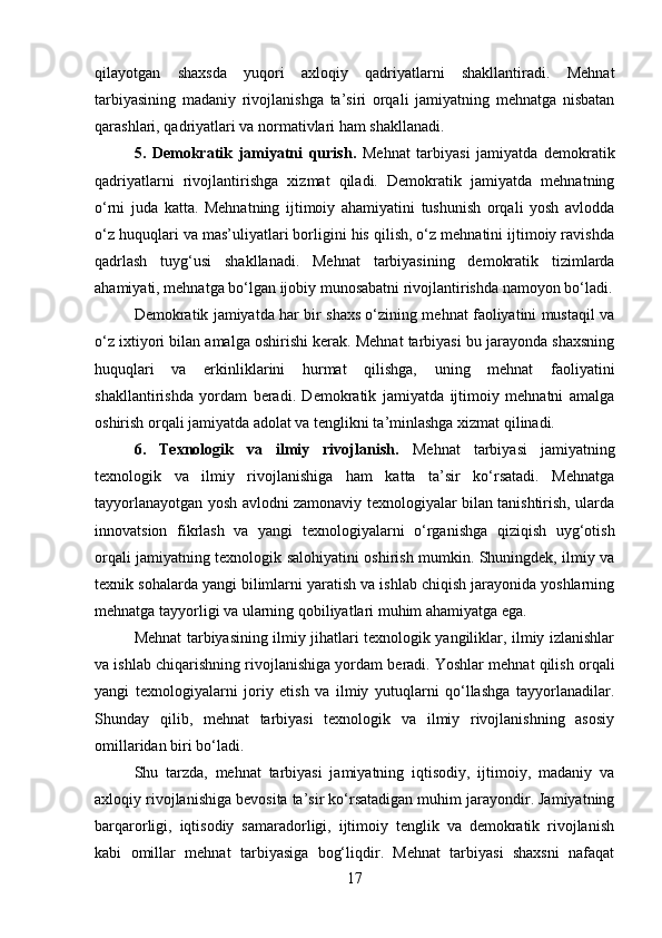 qilayotgan   shaxsda   yuqori   axloqiy   qadriyatlarni   shakllantiradi.   Mehnat
tarbiyasining   madaniy   rivojlanishga   ta’siri   orqali   jamiyatning   mehnatga   nisbatan
qarashlari, qadriyatlari va normativlari ham shakllanadi.
5.   Demokratik   jamiyatni   qurish.   Mehnat   tarbiyasi   jamiyatda   demokratik
qadriyatlarni   rivojlantirishga   xizmat   qiladi.   Demokratik   jamiyatda   mehnatning
o‘rni   juda   katta.   Mehnatning   ijtimoiy   ahamiyatini   tushunish   orqali   yosh   avlodda
o‘z huquqlari va mas’uliyatlari borligini his qilish, o‘z mehnatini ijtimoiy ravishda
qadrlash   tuyg‘usi   shakllanadi.   Mehnat   tarbiyasining   demokratik   tizimlarda
ahamiyati, mehnatga bo‘lgan ijobiy munosabatni rivojlantirishda namoyon bo‘ladi.
Demokratik jamiyatda har bir shaxs o‘zining mehnat faoliyatini mustaqil va
o‘z ixtiyori bilan amalga oshirishi kerak. Mehnat tarbiyasi bu jarayonda shaxsning
huquqlari   va   erkinliklarini   hurmat   qilishga,   uning   mehnat   faoliyatini
shakllantirishda   yordam   beradi.   Demokratik   jamiyatda   ijtimoiy   mehnatni   amalga
oshirish orqali jamiyatda adolat va tenglikni ta’minlashga xizmat qilinadi.
6.   Texnologik   va   ilmiy   rivojlanish.   Mehnat   tarbiyasi   jamiyatning
texnologik   va   ilmiy   rivojlanishiga   ham   katta   ta’sir   ko‘rsatadi.   Mehnatga
tayyorlanayotgan yosh avlodni zamonaviy texnologiyalar bilan tanishtirish, ularda
innovatsion   fikrlash   va   yangi   texnologiyalarni   o‘rganishga   qiziqish   uyg‘otish
orqali jamiyatning texnologik salohiyatini oshirish mumkin. Shuningdek, ilmiy va
texnik sohalarda yangi bilimlarni yaratish va ishlab chiqish jarayonida yoshlarning
mehnatga tayyorligi va ularning qobiliyatlari muhim ahamiyatga ega.
Mehnat tarbiyasining ilmiy jihatlari texnologik yangiliklar, ilmiy izlanishlar
va ishlab chiqarishning rivojlanishiga yordam beradi. Yoshlar mehnat qilish orqali
yangi   texnologiyalarni   joriy   etish   va   ilmiy   yutuqlarni   qo‘llashga   tayyorlanadilar.
Shunday   qilib,   mehnat   tarbiyasi   texnologik   va   ilmiy   rivojlanishning   asosiy
omillaridan biri bo‘ladi.
Shu   tarzda,   mehnat   tarbiyasi   jamiyatning   iqtisodiy,   ijtimoiy,   madaniy   va
axloqiy rivojlanishiga bevosita ta’sir ko‘rsatadigan muhim jarayondir. Jamiyatning
barqarorligi,   iqtisodiy   samaradorligi,   ijtimoiy   tenglik   va   demokratik   rivojlanish
kabi   omillar   mehnat   tarbiyasiga   bog‘liqdir.   Mehnat   tarbiyasi   shaxsni   nafaqat
17 