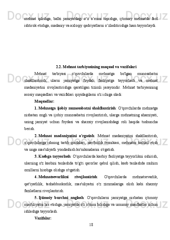 mehnat   qilishga,   balki   jamiyatdagi   o‘z   o‘rnini   topishga,   ijtimoiy   mehnatda   faol
ishtirok etishga, madaniy va axloqiy qadriyatlarni o‘zlashtirishga ham tayyorlaydi.
2.2. Mehnat tarbiyasining maqsad va vazifalari
Mehnat   tarbiyasi   o'quvchilarda   mehnatga   bo'lgan   munosabatni
shakllantirish,   ularni   jamiyatga   foydali   faoliyatga   tayyorlash   va   mehnat
madaniyatini   rivojlantirishga   qaratilgan   tizimli   jarayondir.   Mehnat   tarbiyasining
asosiy maqsadlari va vazifalari quyidagilarni o'z ichiga oladi:
Maqsadlar:
1. Mehnatga   ijobiy   munosabatni   shakllantirish :   O'quvchilarda   mehnatga
nisbatan ongli  va ijobiy munosabatni  rivojlantirish, ularga mehnatning ahamiyati,
uning   jamiyat   uchun   foydasi   va   shaxsiy   rivojlanishdagi   roli   haqida   tushuncha
berish.
2. Mehnat   madaniyatini   o'rgatish :   Mehnat   madaniyatini   shakllantirish,
o'quvchilarga   ishning   tartib-qoidalari,   xavfsizlik   texnikasi,   mehnatni   tashkil   etish
va unga mas'uliyatli yondashish ko'nikmalarini o'rgatish.
3. Kasbga tayyorlash : O'quvchilarda kasbiy faoliyatga tayyorlikni oshirish,
ularning   o'z   kasbini   tanlashda   to'g'ri   qarorlar   qabul   qilish,   kasb   tanlashda   muhim
omillarni hisobga olishga o'rgatish.
4. Mehnatsevarlikni   rivojlantirish :   O'quvchilarda   mehnatsevarlik,
qat'iyatlilik,   tashabbuskorlik,   mas'uliyatni   o'z   zimmalariga   olish   kabi   shaxsiy
fazilatlarni rivojlantirish.
5. Ijtimoiy   burchni   anglash :   O'quvchilarni   jamiyatga   nisbatan   ijtimoiy
mas'uliyatni his etishga, jamiyatda o'z o'rnini bilishga va umumiy manfaatlar uchun
ishlashga tayyorlash.
Vazifalar:
18 