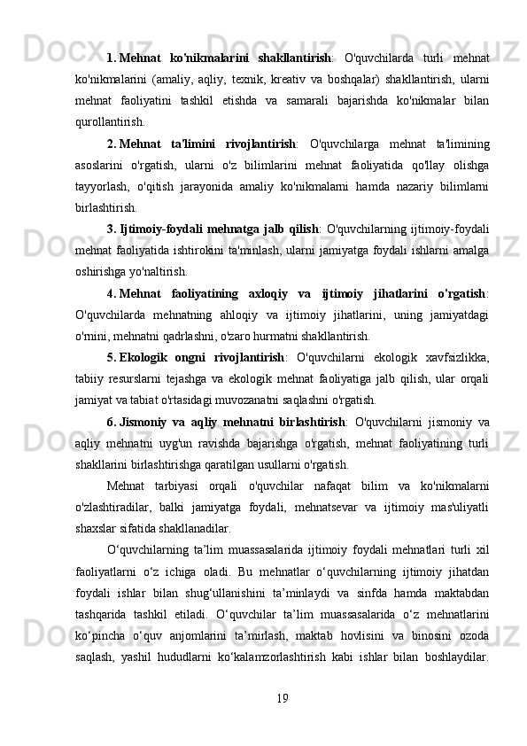 1. Mehnat   ko'nikmalarini   shakllantirish :   O'quvchilarda   turli   mehnat
ko'nikmalarini   (amaliy,   aqliy,   texnik,   kreativ   va   boshqalar)   shakllantirish,   ularni
mehnat   faoliyatini   tashkil   etishda   va   samarali   bajarishda   ko'nikmalar   bilan
qurollantirish.
2. Mehnat   ta'limini   rivojlantirish :   O'quvchilarga   mehnat   ta'limining
asoslarini   o'rgatish,   ularni   o'z   bilimlarini   mehnat   faoliyatida   qo'llay   olishga
tayyorlash,   o'qitish   jarayonida   amaliy   ko'nikmalarni   hamda   nazariy   bilimlarni
birlashtirish.
3. Ijtimoiy-foydali   mehnatga   jalb   qilish :   O'quvchilarning   ijtimoiy-foydali
mehnat faoliyatida ishtirokini  ta'minlash,  ularni jamiyatga foydali  ishlarni  amalga
oshirishga yo'naltirish.
4. Mehnat   faoliyatining   axloqiy   va   ijtimoiy   jihatlarini   o'rgatish :
O'quvchilarda   mehnatning   ahloqiy   va   ijtimoiy   jihatlarini,   uning   jamiyatdagi
o'rnini, mehnatni qadrlashni, o'zaro hurmatni shakllantirish.
5. Ekologik   ongni   rivojlantirish :   O'quvchilarni   ekologik   xavfsizlikka,
tabiiy   resurslarni   tejashga   va   ekologik   mehnat   faoliyatiga   jalb   qilish,   ular   orqali
jamiyat va tabiat o'rtasidagi muvozanatni saqlashni o'rgatish.
6. Jismoniy   va   aqliy   mehnatni   birlashtirish :   O'quvchilarni   jismoniy   va
aqliy   mehnatni   uyg'un   ravishda   bajarishga   o'rgatish,   mehnat   faoliyatining   turli
shakllarini birlashtirishga qaratilgan usullarni o'rgatish.
Mehnat   tarbiyasi   orqali   o'quvchilar   nafaqat   bilim   va   ko'nikmalarni
o'zlashtiradilar,   balki   jamiyatga   foydali,   mehnatsevar   va   ijtimoiy   mas'uliyatli
shaxslar sifatida shakllanadilar.
O‘quvchilarning   ta’lim   muassasalarida   ijtimoiy   foydali   mehnatlari   turli   xil
faoliyatlarni   o‘z   ichiga   oladi.   Bu   mehnatlar   o‘quvchilarning   ijtimoiy   jihatdan
foydali   ishlar   bilan   shug‘ullanishini   ta’minlaydi   va   sinfda   hamda   maktabdan
tashqarida   tashkil   etiladi.   O‘quvchilar   ta’lim   muassasalarida   o‘z   mehnatlarini
ko‘pincha   o‘quv   anjomlarini   ta’mirlash,   maktab   hovlisini   va   binosini   ozoda
saqlash,   yashil   hududlarni   ko‘kalamzorlashtirish   kabi   ishlar   bilan   boshlaydilar.
19 