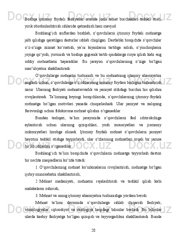 Boshqa   ijtimoiy   foydali   faoliyatlar   orasida   jonli   tabiat   burchaklari   tashkil   etish,
yirik obodonlashtirish ishlarida qatnashish ham mavjud.
Boshlang‘ich   sinflardan   boshlab,   o‘quvchilarni   ijtimoiy   foydali   mehnatga
jalb qilishga qaratilgan dasturlar ishlab chiqilgan. Dastlabki bosqichda o‘quvchilar
o‘z-o‘ziga   xizmat   ko‘rsatish,   ya’ni   kiyimlarini   tartibga   solish,   o‘yinchoqlarini
joyiga qo‘yish, yuvinish va boshqa gigienik tartib-qoidalarga rioya qilish kabi eng
oddiy   mehnatlarni   bajaradilar.   Bu   jarayon   o‘quvchilarning   o‘ziga   bo‘lgan
mas’uliyatini shakllantiradi.
O‘quvchilarga   mehnatni   tushunish   va   bu   mehnatning   ijtimoiy   ahamiyatini
anglash uchun, o‘quvchilarga o‘z ishlarining umumiy foydasi borligini tushuntirish
zarur.   Ularning   faoliyati   mehnatsevarlik   va   jamiyat   oldidagi   burchni   his   qilishni
rivojlantiradi.   Ta’limning   keyingi   bosqichlarida,   o‘quvchilarning   ijtimoiy-foydali
mehnatga   bo‘lgan   motivlari   yanada   chuqurlashadi.   Ular   jamiyat   va   xalqning
farovonligi uchun fidokorona mehnat qilishni o‘rganadilar.
Bundan   tashqari,   ta’lim   jarayonida   o‘quvchilarni   faol   ishtirokchiga
aylantirish   uchun   ularning   qiziqishlari,   yosh   xususiyatlari   va   jismoniy
imkoniyatlari   hisobga   olinadi.   Ijtimoiy   foydali   mehnat   o‘quvchilarni   jamiyat
hayotini   tashkil   etishga   tayyorlaydi,   ular   o‘zlarining   mehnatlari   orqali   bir   jamoa
bo‘lib ishlashni o‘rganadilar.
Boshlang‘ich   ta’lim   bosqichida   o‘quvchilarni   mehnatga   tayyorlash   dasturi
bir nechta maqsadlarni ko‘zda tutadi:
1. O‘quvchilarning   mehnat   ko‘nikmalarini   rivojlantirish,   mehnatga   bo‘lgan
ijobiy munosabatni shakllantirish;
2. Mehnat   madaniyati,   mehnatni   rejalashtirish   va   tashkil   qilish   kabi
malakalarni oshirish;
3. Mehnat va uning ijtimoiy ahamiyatini tushunishga yordam berish.
Mehnat   ta’limi   davomida   o‘quvchilarga   ishlab   chiqarish   faoliyati,
texnologiyalar,   iqtisodiyot   va   ekologiya   haqidagi   bilimlar   beriladi.   Bu   bilimlar
ularda   kasbiy   faoliyatga   bo‘lgan   qiziqish   va   tayyorgarlikni   shakllantiradi.   Bunda
20 