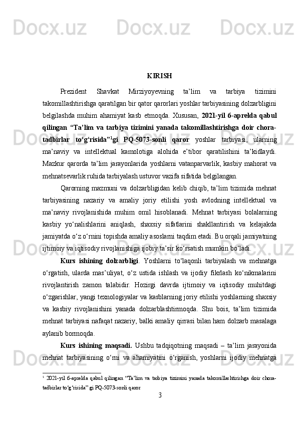 KIRISH
Prezident   Shavkat   Mirziyoyevning   ta’lim   va   tarbiya   tizimini
takomillashtirishga qaratilgan bir qator qarorlari yoshlar tarbiyasining dolzarbligini
belgilashda   muhim   ahamiyat   kasb   etmoqda.   Xususan,   2021-yil   6-aprelda   qabul
qilingan   “Ta’lim   va   tarbiya   tizimini   yanada   takomillashtirishga   doir   chora-
tadbirlar   to‘g‘risida” 1
gi   PQ-5073-sonli   qaror   yoshlar   tarbiyasi,   ularning
ma’naviy   va   intellektual   kamolotiga   alohida   e’tibor   qaratilishini   ta’kidlaydi.
Mazkur   qarorda   ta’lim   jarayonlarida   yoshlarni   vatanparvarlik,   kasbiy   mahorat   va
mehnatsevarlik ruhida tarbiyalash ustuvor vazifa sifatida belgilangan.
Qarorning   mazmuni   va   dolzarbligidan   kelib   chiqib,   ta’lim   tizimida   mehnat
tarbiyasining   nazariy   va   amaliy   joriy   etilishi   yosh   avlodning   intellektual   va
ma’naviy   rivojlanishida   muhim   omil   hisoblanadi.   Mehnat   tarbiyasi   bolalarning
kasbiy   yo‘nalishlarini   aniqlash,   shaxsiy   sifatlarini   shakllantirish   va   kelajakda
jamiyatda o‘z o‘rnini topishda amaliy asoslarni taqdim etadi. Bu orqali jamiyatning
ijtimoiy va iqtisodiy rivojlanishiga ijobiy ta’sir ko‘rsatish mumkin bo‘ladi.
Kurs   ishining   dolzarbligi .   Yoshlarni   to‘laqonli   tarbiyalash   va   mehnatga
o‘rgatish,   ularda   mas’uliyat,   o‘z   ustida   ishlash   va   ijodiy   fikrlash   ko‘nikmalarini
rivojlantirish   zamon   talabidir.   Hozirgi   davrda   ijtimoiy   va   iqtisodiy   muhitdagi
o‘zgarishlar, yangi texnologiyalar va kasblarning joriy etilishi yoshlarning shaxsiy
va   kasbiy   rivojlanishini   yanada   dolzarblashtirmoqda.   Shu   bois,   ta’lim   tizimida
mehnat tarbiyasi nafaqat nazariy, balki amaliy qirrasi bilan ham dolzarb masalaga
aylanib bormoqda.
Kurs   ishining   maqsadi.   Ushbu   tadqiqotning   maqsadi   –   ta’lim   jarayonida
mehnat   tarbiyasining   o‘rni   va   ahamiyatini   o‘rganish,   yoshlarni   ijodiy   mehnatga
1
  2021-yil   6-aprelda   qabul   qilingan   “Ta’lim   va   tarbiya   tizimini   yanada   takomillashtirishga   doir   chora-
tadbirlar to‘g‘risida” gi PQ-5073-sonli qaror
3 