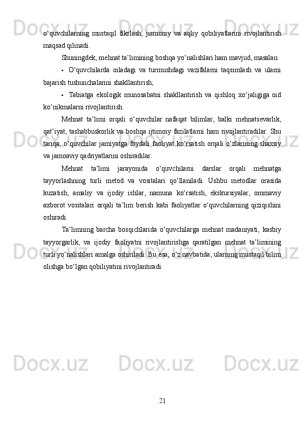 o‘quvchilarning   mustaqil   fikrlash,   jismoniy   va   aqliy   qobiliyatlarini   rivojlantirish
maqsad qilinadi.
Shuningdek, mehnat ta’limining boshqa yo‘nalishlari ham mavjud, masalan:
 O‘quvchilarda   oiladagi   va   turmushdagi   vazifalarni   taqsimlash   va   ularni
bajarish tushunchalarini shakllantirish;
 Tabiatga   ekologik   munosabatni   shakllantirish   va   qishloq   xo‘jaligiga   oid
ko‘nikmalarni rivojlantirish.
Mehnat   ta’limi   orqali   o‘quvchilar   nafaqat   bilimlar,   balki   mehnatsevarlik,
qat’iyat, tashabbuskorlik va boshqa ijtimoiy fazilatlarni ham rivojlantiradilar. Shu
tariqa, o‘quvchilar  jamiyatga foydali  faoliyat  ko‘rsatish orqali  o‘zlarining shaxsiy
va jamoaviy qadriyatlarini oshiradilar.
Mehnat   ta’limi   jarayonida   o‘quvchilarni   darslar   orqali   mehnatga
tayyorlashning   turli   metod   va   vositalari   qo‘llaniladi.   Ushbu   metodlar   orasida
kuzatish,   amaliy   va   ijodiy   ishlar,   namuna   ko‘rsatish,   ekskursiyalar,   ommaviy
axborot   vositalari   orqali   ta’lim   berish   kabi   faoliyatlar   o‘quvchilarning   qiziqishini
oshiradi.
Ta’limning   barcha   bosqichlarida   o‘quvchilarga   mehnat   madaniyati,   kasbiy
tayyorgarlik,   va   ijodiy   faoliyatni   rivojlantirishga   qaratilgan   mehnat   ta’limining
turli yo‘nalishlari amalga oshiriladi. Bu esa, o‘z navbatida, ularning mustaqil bilim
olishga bo‘lgan qobiliyatini rivojlantiradi.
21 