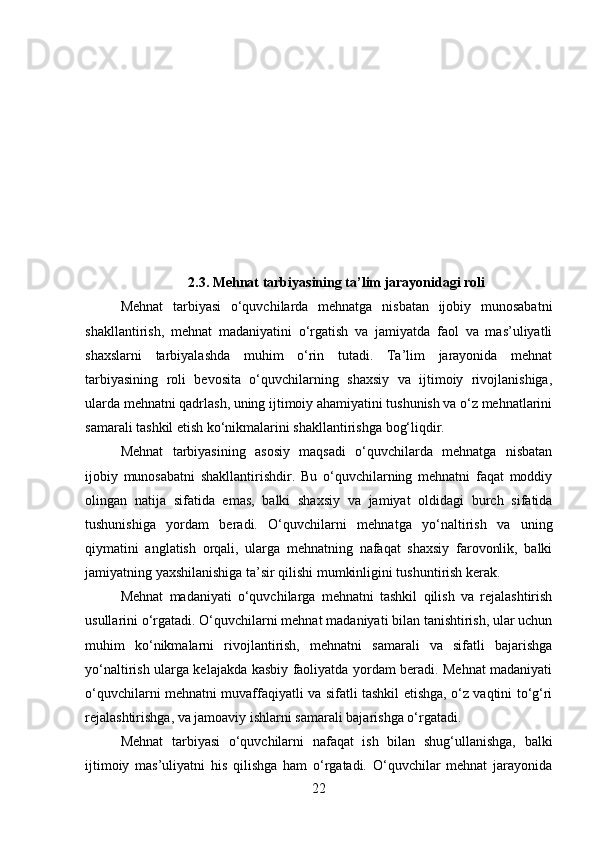 2.3. Mehnat tarbiyasining ta’lim jarayonidagi roli
Mehnat   tarbiyasi   o‘quvchilarda   mehnatga   nisbatan   ijobiy   munosabatni
shakllantirish,   mehnat   madaniyatini   o‘rgatish   va   jamiyatda   faol   va   mas’uliyatli
shaxslarni   tarbiyalashda   muhim   o‘rin   tutadi.   Ta’lim   jarayonida   mehnat
tarbiyasining   roli   bevosita   o‘quvchilarning   shaxsiy   va   ijtimoiy   rivojlanishiga,
ularda mehnatni qadrlash, uning ijtimoiy ahamiyatini tushunish va o‘z mehnatlarini
samarali tashkil etish ko‘nikmalarini shakllantirishga bog‘liqdir.
Mehnat   tarbiyasining   asosiy   maqsadi   o‘quvchilarda   mehnatga   nisbatan
ijobiy   munosabatni   shakllantirishdir.   Bu   o‘quvchilarning   mehnatni   faqat   moddiy
olingan   natija   sifatida   emas,   balki   shaxsiy   va   jamiyat   oldidagi   burch   sifatida
tushunishiga   yordam   beradi.   O‘quvchilarni   mehnatga   yo‘naltirish   va   uning
qiymatini   anglatish   orqali,   ularga   mehnatning   nafaqat   shaxsiy   farovonlik,   balki
jamiyatning yaxshilanishiga ta’sir qilishi mumkinligini tushuntirish kerak.
Mehnat   madaniyati   o‘quvchilarga   mehnatni   tashkil   qilish   va   rejalashtirish
usullarini o‘rgatadi. O‘quvchilarni mehnat madaniyati bilan tanishtirish, ular uchun
muhim   ko‘nikmalarni   rivojlantirish,   mehnatni   samarali   va   sifatli   bajarishga
yo‘naltirish ularga kelajakda kasbiy faoliyatda yordam beradi. Mehnat madaniyati
o‘quvchilarni mehnatni muvaffaqiyatli va sifatli tashkil etishga, o‘z vaqtini to‘g‘ri
rejalashtirishga, va jamoaviy ishlarni samarali bajarishga o‘rgatadi.
Mehnat   tarbiyasi   o‘quvchilarni   nafaqat   ish   bilan   shug‘ullanishga,   balki
ijtimoiy   mas’uliyatni   his   qilishga   ham   o‘rgatadi.   O‘quvchilar   mehnat   jarayonida
22 