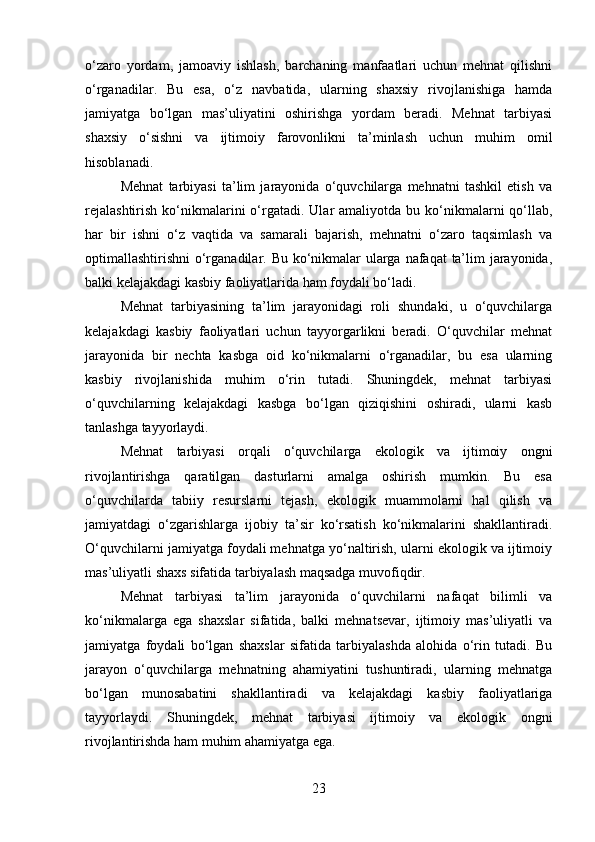 o‘zaro   yordam,   jamoaviy   ishlash,   barchaning   manfaatlari   uchun   mehnat   qilishni
o‘rganadilar.   Bu   esa,   o‘z   navbatida,   ularning   shaxsiy   rivojlanishiga   hamda
jamiyatga   bo‘lgan   mas’uliyatini   oshirishga   yordam   beradi.   Mehnat   tarbiyasi
shaxsiy   o‘sishni   va   ijtimoiy   farovonlikni   ta’minlash   uchun   muhim   omil
hisoblanadi.
Mehnat   tarbiyasi   ta’lim   jarayonida   o‘quvchilarga   mehnatni   tashkil   etish   va
rejalashtirish   ko‘nikmalarini  o‘rgatadi.  Ular  amaliyotda  bu ko‘nikmalarni  qo‘llab,
har   bir   ishni   o‘z   vaqtida   va   samarali   bajarish,   mehnatni   o‘zaro   taqsimlash   va
optimallashtirishni o‘rganadilar. Bu ko‘nikmalar ularga nafaqat  ta’lim jarayonida,
balki kelajakdagi kasbiy faoliyatlarida ham foydali bo‘ladi.
Mehnat   tarbiyasining   ta’lim   jarayonidagi   roli   shundaki,   u   o‘quvchilarga
kelajakdagi   kasbiy   faoliyatlari   uchun   tayyorgarlikni   beradi.   O‘quvchilar   mehnat
jarayonida   bir   nechta   kasbga   oid   ko‘nikmalarni   o‘rganadilar,   bu   esa   ularning
kasbiy   rivojlanishida   muhim   o‘rin   tutadi.   Shuningdek,   mehnat   tarbiyasi
o‘quvchilarning   kelajakdagi   kasbga   bo‘lgan   qiziqishini   oshiradi,   ularni   kasb
tanlashga tayyorlaydi.
Mehnat   tarbiyasi   orqali   o‘quvchilarga   ekologik   va   ijtimoiy   ongni
rivojlantirishga   qaratilgan   dasturlarni   amalga   oshirish   mumkin.   Bu   esa
o‘quvchilarda   tabiiy   resurslarni   tejash,   ekologik   muammolarni   hal   qilish   va
jamiyatdagi   o‘zgarishlarga   ijobiy   ta’sir   ko‘rsatish   ko‘nikmalarini   shakllantiradi.
O‘quvchilarni jamiyatga foydali mehnatga yo‘naltirish, ularni ekologik va ijtimoiy
mas’uliyatli shaxs sifatida tarbiyalash maqsadga muvofiqdir.
Mehnat   tarbiyasi   ta’lim   jarayonida   o‘quvchilarni   nafaqat   bilimli   va
ko‘nikmalarga   ega   shaxslar   sifatida,   balki   mehnatsevar,   ijtimoiy   mas’uliyatli   va
jamiyatga   foydali   bo‘lgan   shaxslar   sifatida   tarbiyalashda   alohida   o‘rin   tutadi.   Bu
jarayon   o‘quvchilarga   mehnatning   ahamiyatini   tushuntiradi,   ularning   mehnatga
bo‘lgan   munosabatini   shakllantiradi   va   kelajakdagi   kasbiy   faoliyatlariga
tayyorlaydi.   Shuningdek,   mehnat   tarbiyasi   ijtimoiy   va   ekologik   ongni
rivojlantirishda ham muhim ahamiyatga ega.
23 