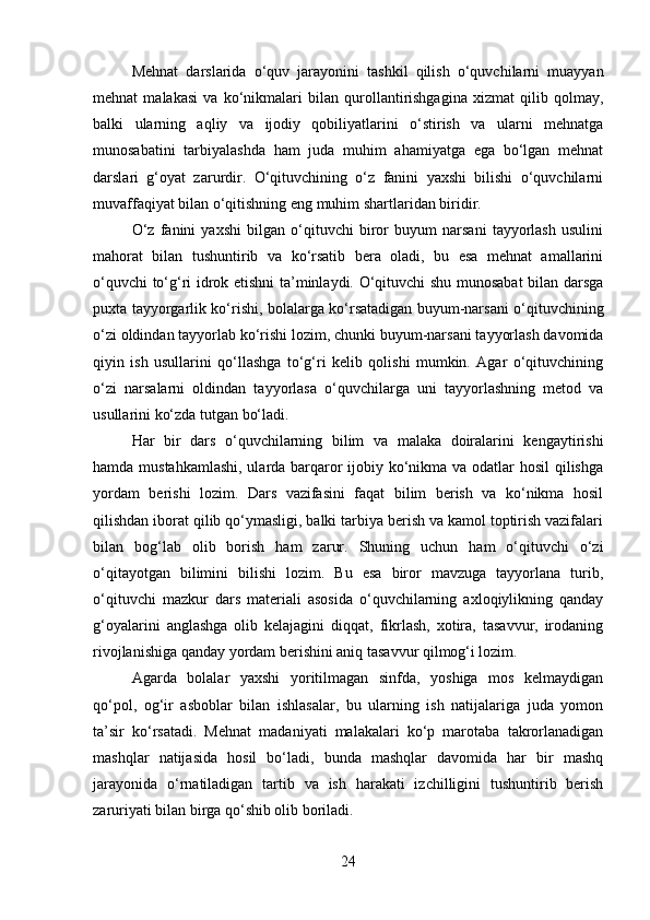 Mehnat   darslarida   o‘quv   jarayonini   tashkil   qilish   o‘quvchilarni   muayyan
mehnat   malakasi   va   ko‘nikmalari   bilan   qurollantirishgagina   xizmat   qilib   qolmay,
balki   ularning   aqliy   va   ijodiy   qobiliyatlarini   o‘stirish   va   ularni   mehnatga
munosabatini   tarbiyalashda   ham   juda   muhim   ahamiyatga   ega   bo‘lgan   mehnat
darslari   g‘oyat   zarurdir.   O‘qituvchining   o‘z   fanini   yaxshi   bilishi   o‘quvchilarni
muvaffaqiyat bilan o‘qitishning eng muhim shartlaridan biridir.
O‘z   fanini   yaxshi   bilgan   o‘qituvchi   biror   buyum   narsani   tayyorlash   usulini
mahorat   bilan   tushuntirib   va   ko‘rsatib   bera   oladi,   bu   esa   mehnat   amallarini
o‘quvchi to‘g‘ri idrok etishni ta’minlaydi. O‘qituvchi shu munosabat bilan darsga
puxta tayyorgarlik ko‘rishi, bolalarga ko‘rsatadigan buyum-narsani o‘qituvchining
o‘zi oldindan tayyorlab ko‘rishi lozim, chunki buyum-narsani tayyorlash davomida
qiyin   ish   usullarini   qo‘llashga   to‘g‘ri   kelib   qolishi   mumkin.   Agar   o‘qituvchining
o‘zi   narsalarni   oldindan   tayyorlasa   o‘quvchilarga   uni   tayyorlashning   metod   va
usullarini ko‘zda tutgan bo‘ladi.
Har   bir   dars   o‘quvchilarning   bilim   va   malaka   doiralarini   kengaytirishi
hamda mustahkamlashi,  ularda barqaror  ijobiy ko‘nikma va odatlar  hosil  qilishga
yordam   berishi   lozim.   Dars   vazifasini   faqat   bilim   berish   va   ko‘nikma   hosil
qilishdan iborat qilib qo‘ymasligi, balki tarbiya berish va kamol toptirish vazifalari
bilan   bog‘lab   olib   borish   ham   zarur.   Shuning   uchun   ham   o‘qituvchi   o‘zi
o‘qitayotgan   bilimini   bilishi   lozim.   Bu   esa   biror   mavzuga   tayyorlana   turib,
o‘qituvchi   mazkur   dars   materiali   asosida   o‘quvchilarning   axloqiylikning   qanday
g‘oyalarini   anglashga   olib   kelajagini   diqqat,   fikrlash,   xotira,   tasavvur,   irodaning
rivojlanishiga qanday yordam berishini aniq tasavvur qilmog‘i lozim.
Agarda   bolalar   yaxshi   yoritilmagan   sinfda,   yoshiga   mos   kelmaydigan
qo‘pol,   og‘ir   asboblar   bilan   ishlasalar,   bu   ularning   ish   natijalariga   juda   yomon
ta’sir   ko‘rsatadi.   Mehnat   madaniyati   malakalari   ko‘p   marotaba   takrorlanadigan
mashqlar   natijasida   hosil   bo‘ladi,   bunda   mashqlar   davomida   har   bir   mashq
jarayonida   o‘rnatiladigan   tartib   va   ish   harakati   izchilligini   tushuntirib   berish
zaruriyati bilan birga qo‘shib olib boriladi.
24 