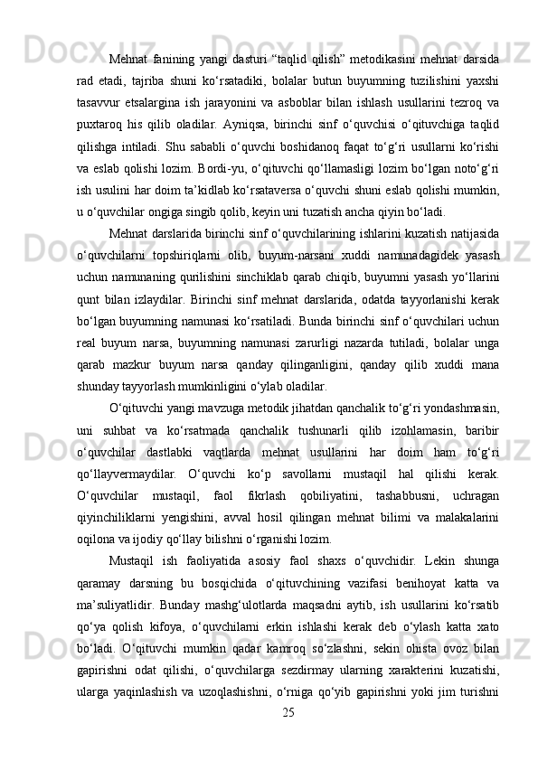 Mehnat   fanining   yangi   dasturi   “taqlid   qilish”   metodikasini   mehnat   darsida
rad   etadi,   tajriba   shuni   ko‘rsatadiki,   bolalar   butun   buyumning   tuzilishini   yaxshi
tasavvur   etsalargina   ish   jarayonini   va   asboblar   bilan   ishlash   usullarini   tezroq   va
puxtaroq   his   qilib   oladilar.   Ayniqsa,   birinchi   sinf   o‘quvchisi   o‘qituvchiga   taqlid
qilishga   intiladi.   Shu   sababli   o‘quvchi   boshidanoq   faqat   to‘g‘ri   usullarni   ko‘rishi
va eslab qolishi lozim. Bordi-yu, o‘qituvchi qo‘llamasligi  lozim bo‘lgan noto‘g‘ri
ish usulini har doim ta’kidlab ko‘rsataversa o‘quvchi shuni eslab qolishi mumkin,
u o‘quvchilar ongiga singib qolib, keyin uni tuzatish ancha qiyin bo‘ladi.
Mehnat darslarida birinchi sinf o‘quvchilarining ishlarini kuzatish natijasida
o‘quvchilarni   topshiriqlarni   olib,   buyum-narsani   xuddi   namunadagidek   yasash
uchun  namunaning   qurilishini   sinchiklab   qarab   chiqib,  buyumni   yasash   yo‘llarini
qunt   bilan   izlaydilar.   Birinchi   sinf   mehnat   darslarida,   odatda   tayyorlanishi   kerak
bo‘lgan buyumning namunasi ko‘rsatiladi. Bunda birinchi sinf o‘quvchilari uchun
real   buyum   narsa,   buyumning   namunasi   zarurligi   nazarda   tutiladi,   bolalar   unga
qarab   mazkur   buyum   narsa   qanday   qilinganligini,   qanday   qilib   xuddi   mana
shunday tayyorlash mumkinligini o‘ylab oladilar.
O‘qituvchi yangi mavzuga metodik jihatdan qanchalik to‘g‘ri yondashmasin,
uni   suhbat   va   ko‘rsatmada   qanchalik   tushunarli   qilib   izohlamasin,   baribir
o‘quvchilar   dastlabki   vaqtlarda   mehnat   usullarini   har   doim   ham   to‘g‘ri
qo‘llayvermaydilar.   O‘quvchi   ko‘p   savollarni   mustaqil   hal   qilishi   kerak.
O‘quvchilar   mustaqil,   faol   fikrlash   qobiliyatini,   tashabbusni,   uchragan
qiyinchiliklarni   yengishini,   avval   hosil   qilingan   mehnat   bilimi   va   malakalarini
oqilona va ijodiy qo‘llay bilishni o‘rganishi lozim.
Mustaqil   ish   faoliyatida   asosiy   faol   shaxs   o‘quvchidir.   Lekin   shunga
qaramay   darsning   bu   bosqichida   o‘qituvchining   vazifasi   benihoyat   katta   va
ma’suliyatlidir.   Bunday   mashg‘ulotlarda   maqsadni   aytib,   ish   usullarini   ko‘rsatib
qo‘ya   qolish   kifoya,   o‘quvchilarni   erkin   ishlashi   kerak   deb   o‘ylash   katta   xato
bo‘ladi.   O‘qituvchi   mumkin   qadar   kamroq   so‘zlashni,   sekin   ohista   ovoz   bilan
gapirishni   odat   qilishi,   o‘quvchilarga   sezdirmay   ularning   xarakterini   kuzatishi,
ularga   yaqinlashish   va   uzoqlashishni,   o‘rniga   qo‘yib   gapirishni   yoki   jim   turishni
25 