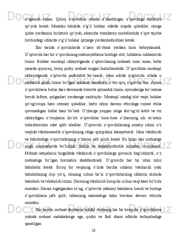 o‘rganish   lozim.   Qoloq   o‘quvchini   yaxshi   o‘zlashtirgan   o‘quvchiga   biriktirib
qo‘yish   kerak.   Masalan   tikishda   o‘g‘il   bolalar   odatda   orqada   qoladilar,   ularga
qizlar yordamini biriktirib qo‘yish, aksincha texnikaviy modellashda o‘quv tajriba
hovlisidagi ishlarda o‘g‘il bolalar qizlarga yordamlashishlari kerak.
Shu   tarzda   o‘quvchilarda   o‘zaro   do‘stona   yordam   hissi   tarbiyalanadi.
O‘qituvchi har bir o‘quvchining imkoniyatlarini hisobga olib, bolalarni ruhlantirish
lozim.   Bolalar   mustaqil   ishlayotganda   o‘qituvchining   mehnati   oson   emas,   balki
yanada qiyinroq, biroq ijodiy mehnat singari huzurbaxshdir. O‘quvchilar mustaqil
ishlayotganda   o‘qituvchi   nofaoldek   ko‘rinadi,   lekin   aslida   o‘qituvchi   oldida   u
rahbarlik   qilish   lozim   bo‘lgan   xilmaxil   xarakterli   o‘ttiz-qirq   o‘quvchi   bor.   Ayrim
o‘quvchilarni butun dars davomida bezovta qilmaslik lozim, ayrimlariga ko‘rsatma
berish   kifoya,   qolganlari   yordamga   muhtojdir.   Mustaqil   mashg‘ulot   vaqti   bolalar
qo‘ng‘iroqni   ham   sezmay   qoladilar,   hatto   ishini   davom   ettirishga   ruxsat   etilsa
quvonadigan   hollar   ham   bo‘ladi.   O‘zlariga   yoqqan   ishga   sho‘ng‘ib   ketib   va   tez
ishlaydigan   o‘rtoqlarini   ko‘rib   o‘quvchilar   bora-bora   o‘zlarining   ish   su’ratini
tezlashtirishni   odat   qilib   oladilar.   O‘qituvchi   o‘quvchilarning   amaliy   ishini   o‘z
vaqtida tekshirmaslik  o‘quvchining  ishga  qiziqishini  kamaytiradi.  Ishni  tekshirish
va baholashga o‘quvchilarning o‘zlarini jalb qilish kerak. Bu bilan ular mehnatga
ongli   munosabatda   bo‘lishlik,   faollik   va   tashabbuskorlik   xislatlari   rivojlanadi.
Mehnat   natijalarini   birgalikda   tekshirish   o‘quvchilarga   quvonch   bag‘ishlaydi,   o‘z
mehnatiga   bo‘lgan   hurmatini   shakllantiradi.   O‘qituvchi   har   bir   ishni   xolis
baholashi   kerak.   Biroq   bir   vaqtning   o‘zida   barcha   ishlarni   tekshirish   yoki
baholashning   iloji   yo‘q,   shuning   uchun   ba’zi   o‘quvchilarning   ishlarini   alohida
baholash va tekshirish lozim. Darsning tekshirish bosqichi uchun vaqt kam bo‘lishi
mumkin. Darsni tugatgandan so‘ng, o‘qituvchi yakuniy baholarni berish va boshqa
o‘quvchilarni   jalb   qilib,   ishlarning   mahoratiga   baho   berishni   davom   ettirishi
mumkin.
Shu tarzda, mehnat darslarini tashkil etishning har bir bosqichi o‘quvchilarni
yuksak   mehnat   malakalariga   ega,   ijodiy   va   faol   shaxs   sifatida   tarbiyalashga
qaratilgan.
26 