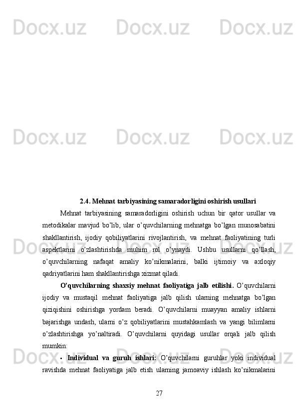 2.4. Mehnat tarbiyasining samaradorligini oshirish usullari
Mehnat   tarbiyasining   samaradorligini   oshirish   uchun   bir   qator   usullar   va
metodikalar   mavjud   bo’lib,   ular   o’quvchilarning   mehnatga   bo’lgan   munosabatini
shakllantirish,   ijodiy   qobiliyatlarini   rivojlantirish,   va   mehnat   faoliyatining   turli
aspektlarini   o’zlashtirishda   muhim   rol   o’ynaydi.   Ushbu   usullarni   qo’llash,
o’quvchilarning   nafaqat   amaliy   ko’nikmalarini,   balki   ijtimoiy   va   axloqiy
qadriyatlarini ham shakllantirishga xizmat qiladi.
O’quvchilarning   shaxsiy   mehnat   faoliyatiga   jalb   etilishi .   O’quvchilarni
ijodiy   va   mustaqil   mehnat   faoliyatiga   jalb   qilish   ularning   mehnatga   bo’lgan
qiziqishini   oshirishga   yordam   beradi.   O’quvchilarni   muayyan   amaliy   ishlarni
bajarishga   undash,   ularni   o’z   qobiliyatlarini   mustahkamlash   va   yangi   bilimlarni
o’zlashtirishga   yo’naltiradi.   O’quvchilarni   quyidagi   usullar   orqali   jalb   qilish
mumkin:
 Individual   va   guruh   ishlari:   O’quvchilarni   guruhlar   yoki   individual
ravishda   mehnat   faoliyatiga   jalb   etish   ularning   jamoaviy   ishlash   ko’nikmalarini
27 