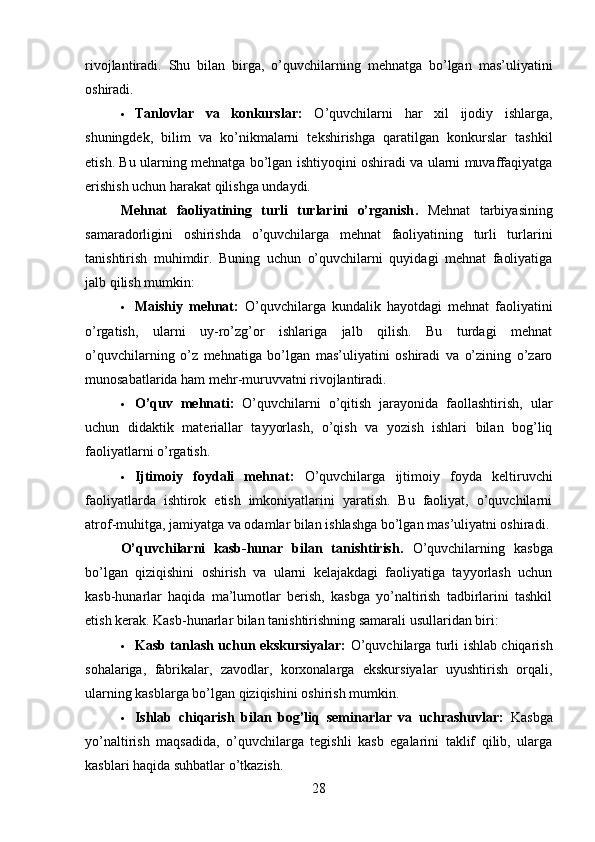 rivojlantiradi.   Shu   bilan   birga,   o’quvchilarning   mehnatga   bo’lgan   mas’uliyatini
oshiradi.
 Tanlovlar   va   konkurslar:   O’quvchilarni   har   xil   ijodiy   ishlarga,
shuningdek,   bilim   va   ko’nikmalarni   tekshirishga   qaratilgan   konkurslar   tashkil
etish. Bu ularning mehnatga bo’lgan ishtiyoqini oshiradi va ularni muvaffaqiyatga
erishish uchun harakat qilishga undaydi.
Mehnat   faoliyatining   turli   turlarini   o’rganish .   Mehnat   tarbiyasining
samaradorligini   oshirishda   o’quvchilarga   mehnat   faoliyatining   turli   turlarini
tanishtirish   muhimdir.   Buning   uchun   o’quvchilarni   quyidagi   mehnat   faoliyatiga
jalb qilish mumkin:
 Maishiy   mehnat:   O’quvchilarga   kundalik   hayotdagi   mehnat   faoliyatini
o’rgatish,   ularni   uy-ro’zg’or   ishlariga   jalb   qilish.   Bu   turdagi   mehnat
o’quvchilarning   o’z   mehnatiga   bo’lgan   mas’uliyatini   oshiradi   va   o’zining   o’zaro
munosabatlarida ham mehr-muruvvatni rivojlantiradi.
 O’quv   mehnati:   O’quvchilarni   o’qitish   jarayonida   faollashtirish,   ular
uchun   didaktik   materiallar   tayyorlash,   o’qish   va   yozish   ishlari   bilan   bog’liq
faoliyatlarni o’rgatish.
 Ijtimoiy   foydali   mehnat:   O’quvchilarga   ijtimoiy   foyda   keltiruvchi
faoliyatlarda   ishtirok   etish   imkoniyatlarini   yaratish.   Bu   faoliyat,   o’quvchilarni
atrof-muhitga, jamiyatga va odamlar bilan ishlashga bo’lgan mas’uliyatni oshiradi.
O’quvchilarni   kasb-hunar   bilan   tanishtirish .   O’quvchilarning   kasbga
bo’lgan   qiziqishini   oshirish   va   ularni   kelajakdagi   faoliyatiga   tayyorlash   uchun
kasb-hunarlar   haqida   ma’lumotlar   berish,   kasbga   yo’naltirish   tadbirlarini   tashkil
etish kerak. Kasb-hunarlar bilan tanishtirishning samarali usullaridan biri:
 Kasb tanlash uchun ekskursiyalar:   O’quvchilarga turli ishlab chiqarish
sohalariga,   fabrikalar,   zavodlar,   korxonalarga   ekskursiyalar   uyushtirish   orqali,
ularning kasblarga bo’lgan qiziqishini oshirish mumkin.
 Ishlab   chiqarish   bilan   bog’liq   seminarlar   va   uchrashuvlar:   Kasbga
yo’naltirish   maqsadida,   o’quvchilarga   tegishli   kasb   egalarini   taklif   qilib,   ularga
kasblari haqida suhbatlar o’tkazish.
28 