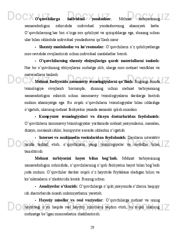 O’quvchilarga   individual   yondashuv .   Mehnat   tarbiyasining
samaradorligini   oshirishda   individual   yondashuvning   ahamiyati   katta.
O’quvchilarning har biri o’ziga xos qobiliyat va qiziqishlarga ega, shuning uchun
ular bilan ishlashda individual yondashuvni qo’llash zarur:
 Shaxsiy maslahatlar va ko’rsatmalar:  O’quvchilarni o’z qobiliyatlariga
mos ravishda rivojlantirish uchun individual maslahatlar berish.
 O’quvchilarning   shaxsiy   ehtiyojlariga   qarab   materiallarni   tanlash:
Har  bir  o’quvchining ehtiyojlarini  inobatga olib, ularga mos mehnat  vazifalari  va
materiallarni tanlash.
Mehnat faoliyatida zamonaviy texnologiyalarni qo’llash .   Bugungi kunda
texnologiya   rivojlanib   bormoqda,   shuning   uchun   mehnat   tarbiyasining
samaradorligini   oshirish   uchun   zamonaviy   texnologiyalarni   darslarga   kiritish
muhim   ahamiyatga   ega.   Bu   orqali   o’quvchilarni   texnologiyalar   bilan   ishlashga
o’rgatish, ularning mehnat faoliyatini yanada samarali qilish mumkin:
 Kompyuter   texnologiyalari   va   dizayn   dasturlaridan   foydalanish:
O’quvchilarni zamonaviy texnologiyalar yordamida mehnat jarayonlarini, masalan,
dizayn, mexanik ishlar, kompyuter asosida ishlashni o’rgatish.
 Internet va multimedia vositalaridan foydalanish:   Darslarni interaktiv
tarzda   tashkil   etish,   o’quvchilarni   yangi   texnologiyalar   va   metodlar   bilan
tanishtirish.
Mehnat   tarbiyasini   hayot   bilan   bog’lash .   Mehnat   tarbiyasining
samaradorligini oshirishda, o’quvchilarning o’qish faoliyatini hayot bilan bog’lash
juda muhim.  O’quvchilar   darslar   orqali  o’z hayotida  foydalana oladigan  bilim  va
ko’nikmalarni o’zlashtirishi kerak. Buning uchun:
 Amaliyotlar o’tkazish:  O’quvchilarga o’qish jarayonida o’zlarini haqiqiy
ish sharoitlarida sinash imkoniyatlarini yaratish.
 Hayotiy   misollar   va   real   vaziyatlar:   O’quvchilarga   mehnat   va   uning
hayotdagi   o’rni   haqida   real   hayotiy   misollarni   taqdim   etish,   bu   orqali   ularning
mehnatga bo’lgan munosabatini shakllantirish.
29 