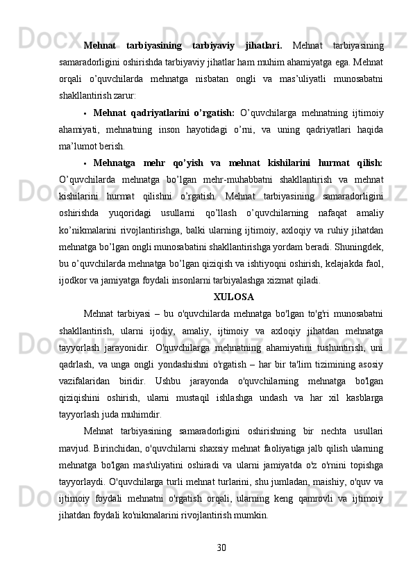 Mehnat   tarbiyasining   tarbiyaviy   jihatlari.   Mehnat   tarbiyasining
samaradorligini oshirishda tarbiyaviy jihatlar ham muhim ahamiyatga ega. Mehnat
orqali   o’quvchilarda   mehnatga   nisbatan   ongli   va   mas’uliyatli   munosabatni
shakllantirish zarur:
 Mehnat   qadriyatlarini   o’rgatish:   O’quvchilarga   mehnatning   ijtimoiy
ahamiyati,   mehnatning   inson   hayotidagi   o’rni,   va   uning   qadriyatlari   haqida
ma’lumot berish.
 Mehnatga   mehr   qo’yish   va   mehnat   kishilarini   hurmat   qilish:
O’quvchilarda   mehnatga   bo’lgan   mehr-muhabbatni   shakllantirish   va   mehnat
kishilarini   hurmat   qilishni   o’rgatish.   Mehnat   tarbiyasining   samaradorligini
oshirishda   yuqoridagi   usullarni   qo’llash   o’quvchilarning   nafaqat   amaliy
ko’nikmalarini   rivojlantirishga,   balki   ularning   ijtimoiy,   axloqiy   va   ruhiy   jihatdan
mehnatga bo’lgan ongli munosabatini shakllantirishga yordam beradi. Shuningdek,
bu o’quvchilarda mehnatga bo’lgan qiziqish va ishtiyoqni oshirish, kelajakda faol,
ijodkor va jamiyatga foydali insonlarni tarbiyalashga xizmat qiladi.
XULOSA
Mehnat   tarbiyasi   –   bu   o'quvchilarda   mehnatga   bo'lgan   to'g'ri   munosabatni
shakllantirish,   ularni   ijodiy,   amaliy,   ijtimoiy   va   axloqiy   jihatdan   mehnatga
tayyorlash   jarayonidir.   O'quvchilarga   mehnatning   ahamiyatini   tushuntirish,   uni
qadrlash,   va   unga   ongli   yondashishni   o'rgatish   –   har   bir   ta'lim   tizimining   asosiy
vazifalaridan   biridir.   Ushbu   jarayonda   o'quvchilarning   mehnatga   bo'lgan
qiziqishini   oshirish,   ularni   mustaqil   ishlashga   undash   va   har   xil   kasblarga
tayyorlash juda muhimdir.
Mehnat   tarbiyasining   samaradorligini   oshirishning   bir   nechta   usullari
mavjud. Birinchidan, o'quvchilarni shaxsiy mehnat faoliyatiga jalb qilish ularning
mehnatga   bo'lgan   mas'uliyatini   oshiradi   va   ularni   jamiyatda   o'z   o'rnini   topishga
tayyorlaydi. O'quvchilarga turli mehnat turlarini, shu jumladan, maishiy, o'quv va
ijtimoiy   foydali   mehnatni   o'rgatish   orqali,   ularning   keng   qamrovli   va   ijtimoiy
jihatdan foydali ko'nikmalarini rivojlantirish mumkin.
30 