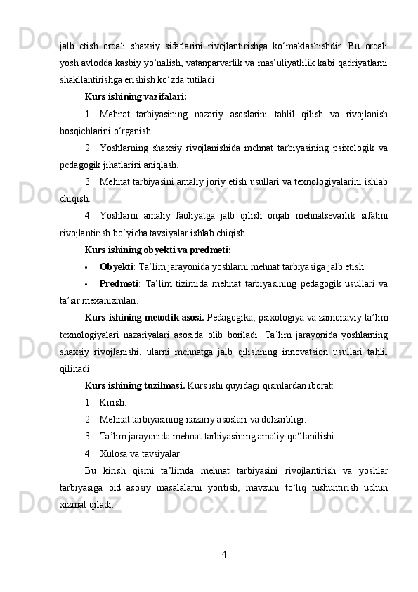 jalb   etish   orqali   shaxsiy   sifatlarini   rivojlantirishga   ko‘maklashishdir.   Bu   orqali
yosh avlodda kasbiy yo‘nalish, vatanparvarlik va mas’uliyatlilik kabi qadriyatlarni
shakllantirishga erishish ko‘zda tutiladi.
Kurs ishi ning vazifalari :
1. Mehnat   tarbiyasining   nazariy   asoslarini   tahlil   qilish   va   rivojlanish
bosqichlarini o‘rganish.
2. Yoshlarning   shaxsiy   rivojlanishida   mehnat   tarbiyasining   psixologik   va
pedagogik jihatlarini aniqlash.
3. Mehnat tarbiyasini amaliy joriy etish usullari va texnologiyalarini ishlab
chiqish.
4. Yoshlarni   amaliy   faoliyatga   jalb   qilish   orqali   mehnatsevarlik   sifatini
rivojlantirish bo‘yicha tavsiyalar ishlab chiqish.
Kurs ishining obyekti va predmeti :
 Ob y ekti : Ta’lim jarayonida yoshlarni mehnat tarbiyasiga jalb etish.
 Predmeti :   Ta’lim   tizimida   mehnat   tarbiyasining   pedagogik   usullari   va
ta’sir mexanizmlari.
Kurs ishining metodik asosi.  Pedagogika, psixologiya va zamonaviy ta’lim
texnologiyalari   nazariyalari   asosida   olib   boriladi.   Ta’lim   jarayonida   yoshlarning
shaxsiy   rivojlanishi,   ularni   mehnatga   jalb   qilishning   innovatsion   usullari   tahlil
qilinadi.
Kurs ishining tuzilmasi.  Kurs ishi   quyidagi qismlardan iborat:
1. Kirish.
2. Mehnat tarbiyasining nazariy asoslari va dolzarbligi.
3. Ta’lim jarayonida mehnat tarbiyasining amaliy qo‘llanilishi.
4. Xulosa va tavsiyalar.
Bu   kirish   qismi   ta’limda   mehnat   tarbiyasini   rivojlantirish   va   yoshlar
tarbiyasiga   oid   asosiy   masalalarni   yoritish,   mavzuni   to‘liq   tushuntirish   uchun
xizmat qiladi. 
4 