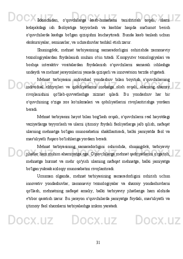 Ikkinchidan,   o'quvchilarga   kasb-hunarlarni   tanishtirish   orqali,   ularni
kelajakdagi   ish   faoliyatiga   tayyorlash   va   kasblar   haqida   ma'lumot   berish
o'quvchilarda   kasbga   bo'lgan   qiziqishni   kuchaytiradi.   Bunda   kasb   tanlash   uchun
ekskursiyalar, seminarlar, va uchrashuvlar tashkil etish zarur.
Shuningdek,   mehnat   tarbiyasining   samaradorligini   oshirishda   zamonaviy
texnologiyalardan   foydalanish   muhim   o'rin   tutadi.   Kompyuter   texnologiyalari   va
boshqa   interaktiv   vositalardan   foydalanish   o'quvchilarni   samarali   ishlashga
undaydi va mehnat jarayonlarini yanada qiziqarli va innovatsion tarzda o'rgatadi.
Mehnat   tarbiyasini   individual   yondashuv   bilan   boyitish   o'quvchilarning
individual   ehtiyojlari   va   qobiliyatlarini   inobatga   olish   orqali,   ularning   shaxsiy
rivojlanishini   qo'llab-quvvatlashga   xizmat   qiladi.   Bu   yondashuv   har   bir
o'quvchining   o'ziga   xos   ko'nikmalari   va   qobiliyatlarini   rivojlantirishga   yordam
beradi.
Mehnat  tarbiyasini   hayot  bilan  bog'lash  orqali, o'quvchilarni   real   hayotdagi
vaziyatlarga tayyorlash va ularni ijtimoiy foydali  faoliyatlarga jalb qilish, nafaqat
ularning   mehnatga   bo'lgan   munosabatini   shakllantiradi,   balki   jamiyatda   faol   va
mas'uliyatli fuqaro bo'lishlariga yordam beradi.
Mehnat   tarbiyasining   samaradorligini   oshirishda,   shuningdek,   tarbiyaviy
jihatlar ham muhim ahamiyatga ega. O'quvchilarga mehnat qadriyatlarini o'rgatish,
mehnatga   hurmat   va   mehr   qo'yish   ularning   nafaqat   mehnatga,   balki   jamiyatga
bo'lgan yuksak axloqiy munosabatini rivojlantiradi.
Umuman   olganda,   mehnat   tarbiyasining   samaradorligini   oshirish   uchun
innovativ   yondashuvlar,   zamonaviy   texnologiyalar   va   shaxsiy   yondashuvlarni
qo'llash,   mehnatning   nafaqat   amaliy,   balki   tarbiyaviy   jihatlariga   ham   alohida
e'tibor   qaratish   zarur.   Bu   jarayon   o'quvchilarda   jamiyatga  foydali,   mas'uliyatli   va
ijtimoiy faol shaxslarni tarbiyalashga imkon yaratadi.
31 