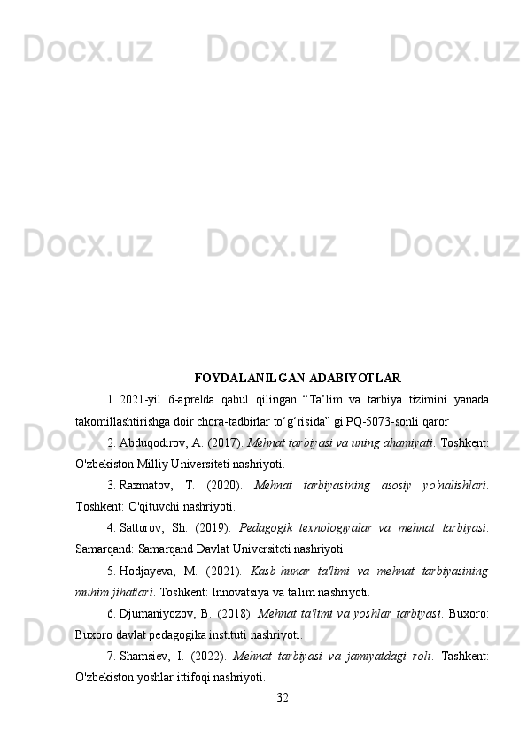 FOYDALANILGAN ADABIYOTLAR
1. 2021-yil   6-aprelda   qabul   qilingan   “Ta’lim   va   tarbiya   tizimini   yanada
takomillashtirishga doir chora-tadbirlar to‘g‘risida” gi PQ-5073-sonli qaror
2. Abduqodirov, A.  (2017).  Mehnat tarbiyasi va uning ahamiyati . Toshkent:
O'zbekiston Milliy Universiteti nashriyoti.
3. Raxmatov,   T.   (2020).   Mehnat   tarbiyasining   asosiy   yo'nalishlari .
Toshkent: O'qituvchi nashriyoti.
4. Sattorov,   Sh.   (2019).   Pedagogik   texnologiyalar   va   mehnat   tarbiyasi .
Samarqand: Samarqand Davlat Universiteti nashriyoti.
5. Hodjayeva,   M.   (2021).   Kasb-hunar   ta'limi   va   mehnat   tarbiyasining
muhim jihatlari . Toshkent: Innovatsiya va ta'lim nashriyoti.
6. Djumaniyozov,   B.   (2018).   Mehnat   ta'limi   va   yoshlar   tarbiyasi .   Buxoro:
Buxoro davlat pedagogika instituti nashriyoti.
7. Shamsiev,   I.   (2022).   Mehnat   tarbiyasi   va   jamiyatdagi   roli .   Tashkent:
O'zbekiston yoshlar ittifoqi nashriyoti.
32 