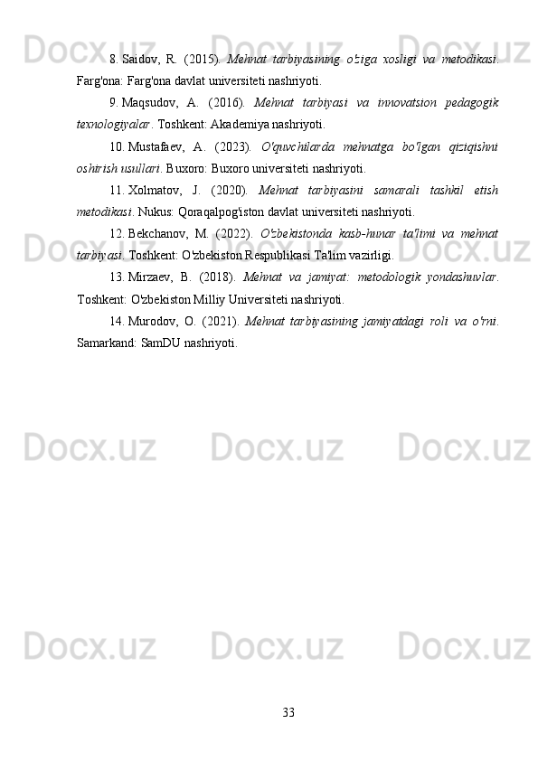 8. Saidov,   R.   (2015).   Mehnat   tarbiyasining   o'ziga   xosligi   va   metodikasi .
Farg'ona: Farg'ona davlat universiteti nashriyoti.
9. Maqsudov,   A.   (2016).   Mehnat   tarbiyasi   va   innovatsion   pedagogik
texnologiyalar . Toshkent: Akademiya nashriyoti.
10. Mustafaev,   A.   (2023).   O'quvchilarda   mehnatga   bo'lgan   qiziqishni
oshirish usullari . Buxoro: Buxoro universiteti nashriyoti.
11. Xolmatov,   J.   (2020).   Mehnat   tarbiyasini   samarali   tashkil   etish
metodikasi . Nukus: Qoraqalpog'iston davlat universiteti nashriyoti.
12. Bekchanov,   M.   (2022).   O'zbekistonda   kasb-hunar   ta'limi   va   mehnat
tarbiyasi . Toshkent: O'zbekiston Respublikasi Ta'lim vazirligi.
13. Mirzaev,   B.   (2018).   Mehnat   va   jamiyat:   metodologik   yondashuvlar .
Toshkent: O'zbekiston Milliy Universiteti nashriyoti.
14. Murodov,   O.   (2021).   Mehnat   tarbiyasining   jamiyatdagi   roli   va   o'rni .
Samarkand: SamDU nashriyoti.
33 