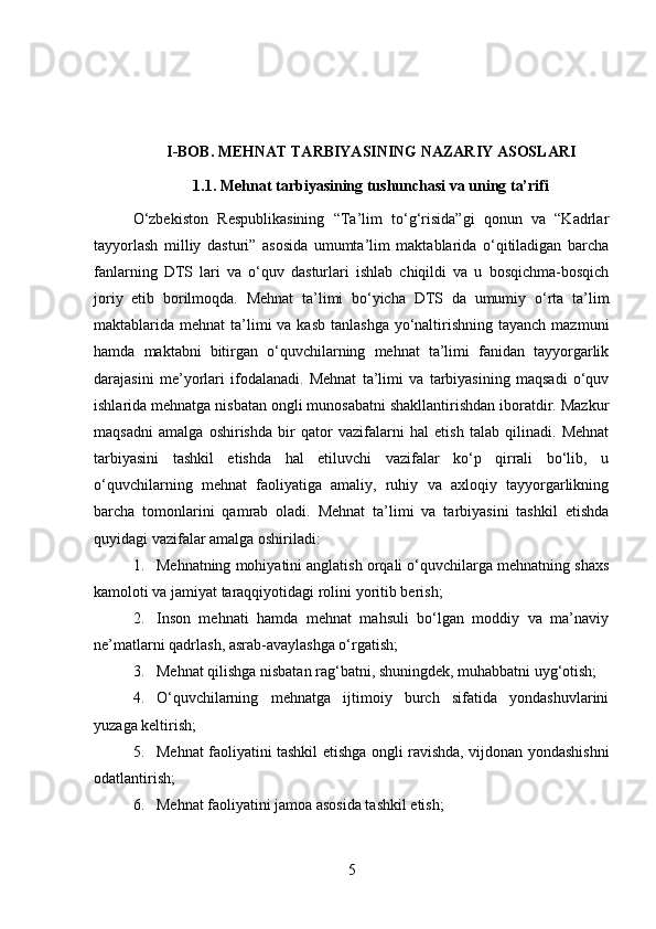 I-BOB. MEHNAT TARBIYASINING NAZARIY ASOSLARI
1.1. Mehnat tarbiyasining tushunchasi va uning ta’rifi
O‘zbekiston   Respublikasining   “Ta’lim   to‘g‘risida”gi   qonun   va   “Kadrlar
tayyorlash   milliy   dasturi”   asosida   umumta’lim   maktablarida   o‘qitiladigan   barcha
fanlarning   DTS   lari   va   o‘quv   dasturlari   ishlab   chiqildi   va   u   bosqichma-bosqich
joriy   etib   borilmoqda.   Mehnat   ta’limi   bo‘yicha   DTS   da   umumiy   o‘rta   ta’lim
maktablarida mehnat  ta’limi  va kasb  tanlashga  yo‘naltirishning tayanch  mazmuni
hamda   maktabni   bitirgan   o‘quvchilarning   mehnat   ta’limi   fanidan   tayyorgarlik
darajasini   me’yorlari   ifodalanadi.   Mehnat   ta’limi   va   tarbiyasining   maqsadi   o‘quv
ishlarida mehnatga nisbatan ongli munosabatni shakllantirishdan iboratdir. Mazkur
maqsadni   amalga   oshirishda   bir   qator   vazifalarni   hal   etish   talab   qilinadi.   Mehnat
tarbiyasini   tashkil   etishda   hal   etiluvchi   vazifalar   ko‘p   qirrali   bo‘lib,   u
o‘quvchilarning   mehnat   faoliyatiga   amaliy,   ruhiy   va   axloqiy   tayyorgarlikning
barcha   tomonlarini   qamrab   oladi.   Mehnat   ta’limi   va   tarbiyasini   tashkil   etishda
quyidagi vazifalar amalga oshiriladi:
1. Mehnatning mohiyatini anglatish orqali o‘quvchilarga mehnatning shaxs
kamoloti va jamiyat taraqqiyotidagi rolini yoritib berish;
2. Inson   mehnati   hamda   mehnat   mahsuli   bo‘lgan   moddiy   va   ma’naviy
ne’matlarni qadrlash, asrab-avaylashga o‘rgatish;
3. Mehnat qilishga nisbatan rag‘batni, shuningdek, muhabbatni uyg‘otish;
4. O‘quvchilarning   mehnatga   ijtimoiy   burch   sifatida   yondashuvlarini
yuzaga keltirish;
5. Mehnat faoliyatini tashkil etishga ongli ravishda, vijdonan yondashishni
odatlantirish;
6. Mehnat faoliyatini jamoa asosida tashkil etish;
5 