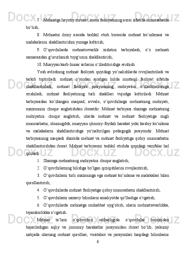 7. Mehnatga hayotiy zururat, inson faoliyatining asosi sifatida munosabatda
bo‘lish;
8. Mehnatni   ilmiy   asosda   tashkil   etish   borasida   mehnat   ko‘nikmasi   va
malakalarini shakllantirishni yuzaga keltirish;
9. O‘quvchilarda   mehnatsevarlik   xislatini   tarbiyalash;   o‘z   mehnati
samarasidan g‘ururlanish tuyg‘usini shakllantirish;
10. Muayyan kasb-hunar sirlarini o‘zlashtirishga erishish.
Yosh   avlodning   mehnat   faoliyati   quyidagi   yo‘nalishlarda   rivojlantiriladi   va
tarkib   toptiriladi:   mehnat   o‘yindan   ajralgan   holda   mustaqil   faoliyat   sifatida
shakllantiriladi;   mehnat   faoliyati   jarayonining   mohiyatini   o‘zlashtirilishiga
erishiladi;   mehnat   faoliyatining   turli   shakllari   vujudga   keltiriladi.   Mehnat
tarbiyasidan   ko‘zlangan   maqsad,   avvalo,   o‘quvchilarga   mehnatning   mohiyati,
mazmunini   chuqur   anglatishdan   iboratdir.   Mehnat   tarbiyasi   shaxsga   mehnatning
mohiyatini   chuqur   anglatish,   ularda   mehnat   va   mehnat   faoliyatiga   ongli
munosabatni, shuningdek, muayyan ijtimoiy-foydali harakat yoki kasbiy ko‘nikma
va   malakalarni   shakllantirishga   yo‘naltirilgan   pedagogik   jarayondir.   Mehnat
tarbiyasining   maqsadi   shaxsda   mehnat   va   mehnat   faoliyatiga   ijobiy   munosabatni
shakllantirishdan   iborat.   Mehnat   tarbiyasini   tashkil   etishda   quyidagi   vazifalar   hal
qilinadi:
1. Shaxsga mehnatning mohiyatini chuqur anglatish;
2. O‘quvchilarning bilishga bo‘lgan qiziqishlarini rivojlantirish;
3. O‘quvchilarni turli mazmunga ega mehnat ko‘nikma va malakalari bilan
qurollantirish;
4. O‘quvchilarda mehnat faoliyatiga ijobiy munosabatni shakllantirish;
5. O‘quvchilarni nazariy bilimlarni amaliyotda qo‘llashga o‘rgatish;
6. O‘quvchilarda   mehnatga   muhabbat   uyg‘otish,   ularni   mehnatsevarlikka,
tejamkorlikka o‘rgatish.
Mehnat   ta’limi   o‘qituvchisi   rahbarligida   o‘quvchilar   tomonidan
bajariladigan   aqliy   va   jismoniy   harakatlar   jarayonidan   iborat   bo‘lib,   yakuniy
natijada   ularning   mehnat   qurollari,   vositalari   va   jarayonlari   haqidagi   bilimlarini
6 