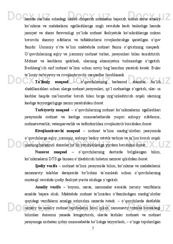 hamda   ma’lum   sohadagi   ishlab   chiqarish   mehnatini   bajarish   uchun   zarur   amaliy
ko‘nikma   va   malakalarni   egallashlariga   ongli   ravishda   kasb   tanlashga   hamda
jamiyat   va   shaxs   farovonligi   yo‘lida   mehnat   faoliyatida   ko‘nikishlariga   imkon
beruvchi   shaxsiy   sifatlarni   va   tafakkurlarni   rivojlantirishga   qaratilgan   o‘quv
fanidir.   Umumiy   o‘rta   ta’lim   maktabida   mehnat   fanini   o‘qitishning   maqsadi:
O‘quvchilarning   aqliy   va   jismoniy   mehnat   turlari,   jarayonlari   bilan   tanishtirish.
Mehnat   va   kasblarni   qadrlash,   ularning   ahamiyatini   tushunishga   o‘rgatish.
Boshlang‘ich   sinf   mehnat   ta’limi   uchun   uzviy   bog‘lanishni   yaratish   kerak.   Bular
ta’limiy-tarbiyaviy va rivojlantiruvchi maqsadlar hisoblanadi. 
Ta’limiy   maqsad   –   o‘quvchilarning   barkamol   shaxslar   bo‘lib
shakllanishlari uchun ularga mehnat jarayonlari, qo‘l mehnatiga o‘rgatish, ular- ni
kasblar   haqida   ma’lumotlar   berish   bilan   birga   uyg‘unlashtirish   orqali   ularning
kasbga tayyorgarligiga zamin yaratishdan iborat. 
Tarbiyaviy   maqsad   –   o‘quvchilarning   mehnat   ko‘nikmalarini   egallashlari
jarayonida   mehnat   va   kasbga   munosabatlarida   yuqori   axloqiy   sifatlarini,
mehnatsevarlik, vatanparvarlik va tadbirkorlikni rivojlantirib borishdan iborat.
Rivojlantiruvchi   maqsad   –   mehnat   ta’limi   mashg‘ulotlari   jarayonida
o‘quvchilarga aqliy, jismoniy, axloqiy badiiy estetik tarbiya va ta’lim berish orqali
ularning barkamol shaxslar bo‘lib yetishishlariga yordam berishdan iborat. 
Nazorat   maqsad   –   o‘quvchilarning   dasturda   belgilangan   bilim,
ko‘nikmalarni DTS ga binoan o‘zlashtirish holatini nazorat qilishdan iborat. 
Ijodiy   vazifa   –   mehnat   ta’limi   jarayonida   bilim,   ko‘nikma   va   malakalarini
zamonaviy   talablar   darajasida   bo‘lishini   ta’minlash   uchun   o‘quvchilarning
mustaqil ravishda ijodiy faoliyat yurita olishiga o‘rgatish. 
Amaliy   vazifa   –   buyum,   narsa,   namunalar   asosida   zaruriy   vazifalarni
amalda   bajara   olish.   Maktabda   mehnat   ta’limidan   o‘tkaziladigan   mashg‘ulotlar
quyidagi   vazifalarni   amalga   oshirishni   nazarda   tutadi:   –   o‘quvchilarda   dastlabki
nazariy   va   amaliy   mehnat   tajribalarini   hosil   qilish,   zamonaviy   texnika   borasidagi
bilimlari   doirasini   yanada   kengaytirish,   ularda   kishilar   mehnati   va   mehnat
jarayoniga nisbatan ijobiy munosabatda bo‘lishga tayyorlash; – o‘ziga topshirilgan
7 