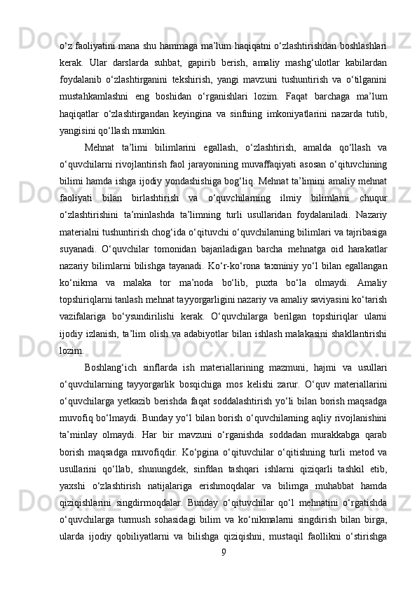 o‘z faoliyatini mana shu hammaga ma’lum haqiqatni o‘zlashtirishdan boshlashlari
kerak.   Ular   darslarda   suhbat,   gapirib   berish,   amaliy   mashg‘ulotlar   kabilardan
foydalanib   o‘zlashtirganini   tekshirish,   yangi   mavzuni   tushuntirish   va   o‘tilganini
mustahkamlashni   eng   boshidan   o‘rganishlari   lozim.   Faqat   barchaga   ma’lum
haqiqatlar   o‘zlashtirgandan   keyingina   va   sinfning   imkoniyatlarini   nazarda   tutib,
yangisini qo‘llash mumkin.
Mehnat   ta’limi   bilimlarini   egallash,   o‘zlashtirish,   amalda   qo‘llash   va
o‘quvchilarni  rivojlantirish faol  jarayonining muvaffaqiyati  asosan o‘qituvchining
bilimi hamda ishga ijodiy yondashishiga bog‘liq. Mehnat ta’limini amaliy mehnat
faoliyati   bilan   birlashtirish   va   o‘quvchilarning   ilmiy   bilimlarni   chuqur
o‘zlashtirishini   ta’minlashda   ta’limning   turli   usullaridan   foydalaniladi.   Nazariy
materialni tushuntirish chog‘ida o‘qituvchi o‘quvchilarning bilimlari va tajribasiga
suyanadi.   O‘quvchilar   tomonidan   bajariladigan   barcha   mehnatga   oid   harakatlar
nazariy  bilimlarni   bilishga   tayanadi.   Ko‘r-ko‘rona  taxminiy   yo‘l   bilan  egallangan
ko‘nikma   va   malaka   tor   ma’noda   bo‘lib,   puxta   bo‘la   olmaydi.   Amaliy
topshiriqlarni tanlash mehnat tayyorgarligini nazariy va amaliy saviyasini ko‘tarish
vazifalariga   bo‘ysundirilishi   kerak.   O‘quvchilarga   berilgan   topshiriqlar   ularni
ijodiy izlanish, ta’lim  olish  va adabiyotlar  bilan ishlash  malakasini  shakllantirishi
lozim.
Boshlang‘ich   sinflarda   ish   materiallarining   mazmuni,   hajmi   va   usullari
o‘quvchilarning   tayyorgarlik   bosqichiga   mos   kelishi   zarur.   O‘quv   materiallarini
o‘quvchilarga yetkazib berishda faqat soddalashtirish yo‘li bilan borish maqsadga
muvofiq bo‘lmaydi. Bunday yo‘l bilan borish o‘quvchilarning aqliy rivojlanishini
ta’minlay   olmaydi.   Har   bir   mavzuni   o‘rganishda   soddadan   murakkabga   qarab
borish   maqsadga   muvofiqdir.   Ko‘pgina   o‘qituvchilar   o‘qitishning   turli   metod   va
usullarini   qo‘llab,   shunungdek,   sinfdan   tashqari   ishlarni   qiziqarli   tashkil   etib,
yaxshi   o‘zlashtirish   natijalariga   erishmoqdalar   va   bilimga   muhabbat   hamda
qiziqishlarini   singdirmoqdalar.   Bunday   o‘qituvchilar   qo‘l   mehnatini   o‘rgatishda
o‘quvchilarga   turmush   sohasidagi   bilim   va   ko‘nikmalarni   singdirish   bilan   birga,
ularda   ijodiy   qobiliyatlarni   va   bilishga   qiziqishni,   mustaqil   faollikni   o‘stirishga
9 