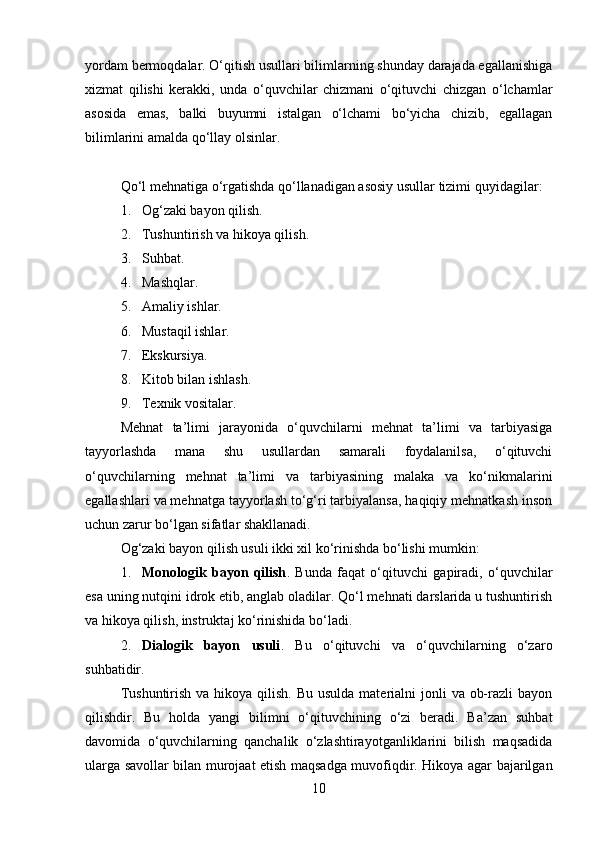 yordam bermoqdalar. O‘qitish usullari bilimlarning shunday darajada egallanishiga
xizmat   qilishi   kerakki,   unda   o‘quvchilar   chizmani   o‘qituvchi   chizgan   o‘lchamlar
asosida   emas,   balki   buyumni   istalgan   o‘lchami   bo‘yicha   chizib,   egallagan
bilimlarini amalda qo‘llay olsinlar.
Qo‘l   mehnatiga o‘rgatishda qo‘llanadigan asosiy usullar tizimi quyidagi lar :
1. Og‘zaki bayon qilish.
2. Tushuntirish va hikoya qilish.
3. Suhbat.
4. Mashqlar.
5. Amaliy ishlar.
6. Mustaqil ishlar.
7. Ekskursiya.
8. Kitob bilan ishlash.
9. Texnik vositalar.
Mehnat   ta’limi   jarayonida   o‘quvchilarni   mehnat   ta’limi   va   tarbiyasiga
tayyorlashda   mana   shu   usullardan   samarali   foydalanilsa,   o‘qituvchi
o‘quvchilarning   mehnat   ta’limi   va   tarbiyasining   malaka   va   ko‘nikmalarini
egallashlari va mehnatga tayyorlash to‘g‘ri tarbiyalansa, haqiqiy mehnatkash inson
uchun zarur bo‘lgan sifatlar shakllanadi.
Og‘zaki bayon qilish usuli ikki xil ko‘rinishda bo‘lishi mumkin:
1. Monologik   bayon   qilish .   Bunda   faqat   o‘qituvchi   gapiradi,   o‘quvchilar
esa uning nutqini idrok etib, anglab oladilar. Qo‘l mehnati darslarida u tushuntirish
va hikoya qilish, instruktaj ko‘rinishida bo‘ladi.
2. Dialogik   bayon   usuli .   Bu   o‘qituvchi   va   o‘quvchilarning   o‘zaro
suhbatidir.
Tushuntirish  va hikoya qilish. Bu  usulda materialni  jonli  va ob-razli  bayon
qilishdir.   Bu   holda   yangi   bilimni   o‘qituvchining   o‘zi   beradi.   Ba’zan   suhbat
davomida   o‘quvchilarning   qanchalik   o‘zlashtirayotganliklarini   bilish   maqsadida
ularga savollar bilan murojaat etish maqsadga muvofiqdir. Hikoya agar bajarilgan
10 