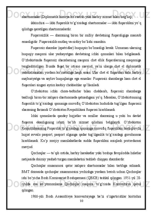 shartnomalar (Diplomatik himoya ko’rsatish yoki harbiy xizmat bilan bog’liq);
ikkinchisi — ikki fuqarolik to’g’risidagi shartnomalar — ikki fuqarolikni yo’q
qilishga qaratilgan shartnomalardir.
Fu q arosizlik   —   shaxsning   biron   bir   milliy   davlatning   fu q aroligiga   mansub
emasligidir. Fuqarosizlik mutlaq va nisbiy bo’lishi mumkin.
Fuqarosiz shaxslar (apatridlar) huquqsiz bo’lmasligi kerak. Umuman ularning
huquqiy   ma q omi   ular   yashayotgan   davlatning   ichki   q onunlari   bilan   belgilanadi.
O’zbekistonda   fuqarosiz   shaxslarning   maqomi   chet   ellik   fuqarolarning   maqomiga
tenglashtirilgan.   Bunda   faqat   bir   istisno   mavjud,   ya’ni   ularga   chet   el   diplomatik
vakolatxonalari yordam ko’rsatishga haqli emas. Ular chet el fuqarolari kabi   h arbiy
majburiyatga va saylov huquqlariga ega emaslar. Fuqarosiz shaxslarga ham chet el
fuqarolari singari ayrim kasbiy cheklashlar qo’llaniladi.
O’zbekiston   ichki   chora-tadbirlar   bilan   cheklanib,   fuqarosiz   shaxslarga
taalluqli biron-bir xalqaro shartnomada qatnashgani yo’q. Masalan, O’zbekistonning
fuqarolik to’g’risidagi qonuniga muvofiq O’zbekiston hududida tug’ilgan fuqarosiz
shaxsning farzandi O’zbekiston Respublikasi fuqarosi hisoblanadi.
Ichki   qonunlarda   qanday   hujjatlar   va   omillar   shaxsning   u   yoki   bu   davlat
fuqarosi   ekanligining   isboti   bo’lib   xizmat   qilishini   belgilaydi.   O’zbekiston
Respublikasining Fuqarolik to’g’risidagi qonuniga muvofiq fuqarolikni tasdiqlovchi
hujjat   avvalo   pasport,   pasport   olgunga   qadar   tug’ilganlik   to’g’risidagi   guvohnoma
hisoblanadi.   Ko’p   xorijiy   mamlakatlarda   sudda   fuqarolikni   aniqlash   protsedurasi
mavjud.
Qochoqlar — ta’qib ostida, harbiy harakatlar yoki boshqa favqulodda holatlar
natijasida doimiy yashab turgan mamlakatini tashlab chiqqan shaxslardir.
Qochoqlar   muammosi   q ator   xal q aro   shartnomalar   bilan   tartibga   solinadi.
BMT doirasida qochoqlar muammosini yechishga yordam berish uchun Qochoqlar
ishi bo’yicha Bosh Komissariat Boshqarmasi (QBKB) tashkil qilingan. 1951-yil 28-
iyulda   esa   ko’ptomonlama   Qochoqlar   maqomi   to’g’risida   Konventsiya   qabul
qilingan.
1966-yili   Bosh   Assambleya   konventsiyaga   ba’zi   o’zgartirishlar   kiritishni
10 