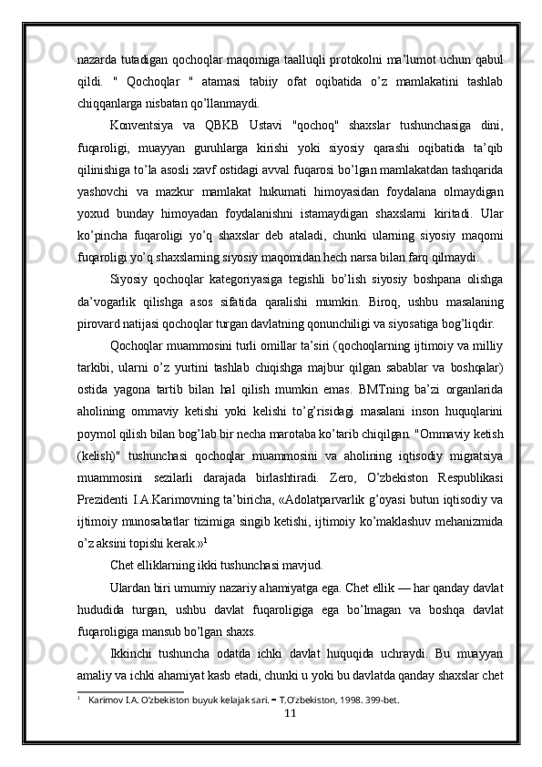 nazarda tutadigan qochoqlar  maqomiga taalluqli  protokolni  ma’lumot  uchun qabul
qildi.   "   Qochoqlar   "   atamasi   tabiiy   ofat   oqibatida   o’z   mamlakatini   tashlab
chiqqanlarga nisbatan qo’llanmaydi.
Konventsiya   va   QBKB   Ustavi   "qochoq"   shaxslar   tushunchasiga   dini,
fuqaroligi,   muayyan   guruhlarga   kirishi   yoki   siyosiy   qarashi   oqibatida   ta’qib
qilinishiga to’la asosli xavf ostidagi avval fuqarosi bo’lgan mamlakatdan tashqarida
yashovchi   va   mazkur   mamlakat   hukumati   himoyasidan   foydalana   olmaydigan
yoxud   bunday   himoyadan   foydalanishni   istamaydigan   shaxslarni   kiritadi.   Ular
ko’pincha   fuqaroligi   yo’q   shaxslar   deb   ataladi,   chunki   ularning   siyosiy   maqomi
fuqaroligi yo’q shaxslarning siyosiy maqomidan hech narsa bilan farq qilmaydi.
Siyosiy   qochoqlar   kategoriyasiga   tegishli   bo’lish   siyosiy   boshpana   olishga
da’vogarlik   qilishga   asos   sifatida   qaralishi   mumkin.   Biroq,   ushbu   masalaning
p irovard natijasi qochoqlar turgan davlatning  q onunchiligi va siyosatiga bo g’ li q dir.
Qochoqlar muammosini turli omillar ta’siri (qochoqlarning ijtimoiy va milliy
tarkibi,   ularni   o’z   yurtini   tashlab   chiqishga   majbur   qilgan   sabablar   va   boshqalar)
ostida   yagona   tartib   bilan   hal   qilish   mumkin   emas.   BMTning   ba’zi   organlarida
aholining   ommaviy   ketishi   yoki   kelishi   to’g’risidagi   masalani   inson   huquqlarini
poymol qilish bilan bog’lab bir necha marotaba ko’tarib chiqilgan. "Ommaviy ketish
(kelish)"   tushunchasi   qochoqlar   muammosini   va   aholining   iqtisodiy   migratsiya
muammosini   sezilarli   darajada   birlashtiradi.   Zero,   O’zbekiston   Respublikasi
Prezidenti I.A.Karimovning ta’biricha, «Adolatparvarlik g’oyasi  butun iqtisodiy va
ijtimoiy munosabatlar  tizimiga  singib ketishi, ijtimoiy ko’maklashuv  mehanizmida
o’z aksini topishi kerak.» 1
C h et elliklarning ikki tushunchasi mavjud.
Ulardan biri umumiy nazariy a h amiyatga ega. Chet ellik — har qanday davlat
hududida   turgan,   ushbu   davlat   fuqaroligiga   ega   bo’lmagan   va   boshqa   davlat
fuqaroligiga mansub bo’lgan shaxs.
Ikkinchi   tushuncha   odatda   ichki   davlat   huquqida   uchraydi.   Bu   muayyan
amaliy va ichki ahamiyat kasb etadi, chunki u yoki bu davlatda qanday shaxslar chet
1
 Karimov I.A. O’zbekiston buyuk kelajak sari.     T.O’zbekiston, 1998. 399-bet.
11 