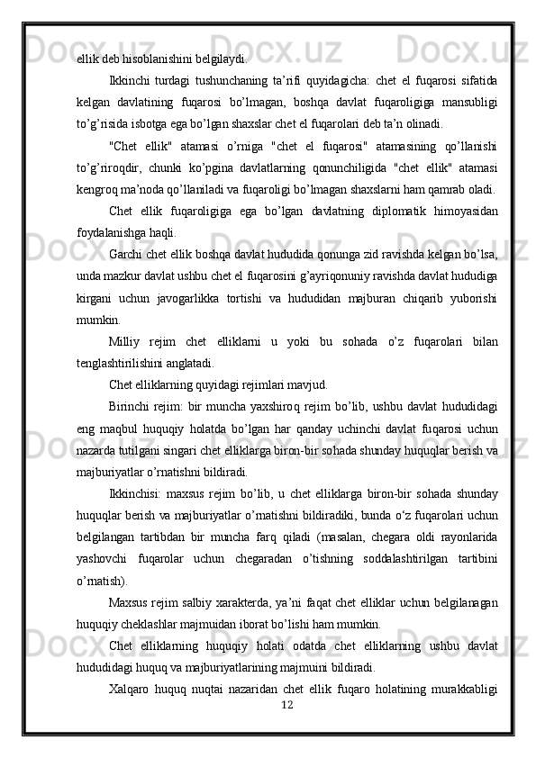 ellik deb hisoblanishini belgilaydi.
Ikkinchi   turdagi   tushunchaning   ta’rifi   quyidagicha:   chet   el   fuqarosi   sifatida
kelgan   davlatining   fuqarosi   bo’lmagan,   boshqa   davlat   fuqaroligiga   mansubligi
to’g’risida isbotga ega bo’lgan shaxslar chet el fuqarolari deb ta’n olinadi.
"Chet   ellik"   atamasi   o’rniga   "chet   el   fuqarosi"   atamasining   qo’llanishi
to’g’riroqdir,   chunki   ko’pgina   davlatlarning   qonunchiligida   "chet   ellik"   atamasi
kengroq ma’noda qo’llaniladi va fuqaroligi bo’lmagan shaxslarni ham qamrab oladi.
Chet   ellik   fuqaroligiga   ega   bo’lgan   davlatning   di p lomatik   himoyasidan
foydalanishga haqli.
Garchi chet ellik boshqa davlat hududida qonunga zid ravishda kelgan bo’lsa,
unda mazkur davlat ushbu chet el fuqarosini g’ayriqonuniy ravishda davlat hududiga
kirgani   uchun   javogarlikka   tortishi   va   hududidan   majburan   chiqarib   yuborishi
mumkin.
Milliy   rejim   chet   elliklarni   u   yoki   bu   so h ada   o’ z   fu q arolari   bilan
tenglashtirilishini anglatadi.
C h et elliklarning  q uyidagi rejimlari mavjud.
Birinchi   rejim:   bir   muncha   yaxshiro q   rejim   b o’ lib,  ushbu   davlat   h ududidagi
eng   ma q bul   h u q u q iy   h olatda   b o’ lgan   h ar   q anday   uchinchi   davlat   fu q arosi   uchun
nazarda tutilgani singari chet elliklarga biron-bir so h ada shunday  h u q u q lar berish va
majburiyatlar  o’ rnatishni bildiradi.
Ikkinchisi:   maxsus   rejim   b o’ lib,   u   chet   elliklarga   biron-bir   so h ada   shunday
h u q u ql ar berish va majburiyatlar  o’ rnatishni bildiradiki, bunda  o‘ z fu q arolari uchun
belgilangan   tartibdan   bir   muncha   far q   q iladi   (masalan,   chegara   oldi   rayonlarida
yashovchi   fu q arolar   uchun   chegaradan   o’ tishning   soddalashtirilgan   tartibini
o’ rnatish).
Maxsus rejim salbiy xarakterda, ya ’ ni fa q at chet  elliklar uchun belgilanagan
h u q u q iy cheklashlar majmuidan iborat b o’ lishi  h am mumkin.
C h et   elliklarning   h u q u q iy   h olati   odatda   chet   elliklarning   ushbu   davlat
h ududidagi  h u q u q  va majburiyatlarining majmuini bildiradi.
Xal q aro   h u q u q   nu q tai   nazaridan   chet   ellik   fu q aro   h olatining   murakkabligi
12 