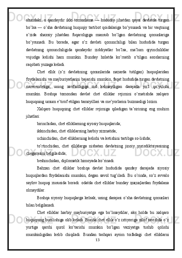 shundaki,   u   q andaydir   ikki   tomonlama   —   h ududiy   ji h atdan   q aysi   davlatda   turgan
b o’ lsa —   o’ sha davlatning   h u q u q iy tartibot   q oidalariga b o’ ysunadi va bir va q tning
o’ zida   shaxsiy   ji h atdan   fu q aroligiga   mansub   b o’ lgan   davlatning   q onunlariga
b o’ ysunadi.   Bu   borada,   agar   o’z   davlati   qonunchiligi   bilan   hududida   turgan
davlatning   qonunchiligida   qandaydir   ziddiyatlar   bo’lsa,   ma’lum   qiyinchiliklar
vujudga   kelishi   ham   mumkin.   Bunday   holatda   ko’rsatib   o’tilgan   asoslarning
raqobati yuzaga keladi.
Chet   ellik   (o’z   davlatining   qonunlarida   nazarda   tutilgan)   huquqlaridan
foydalanishi va majburiyatlarini bajarishi mumkin, faqat hududida turgan davlatning
suverenitetiga,   uning   xavfsizligiga   zid   kelmaydigan   darajada   yo’l   qo’yilishi
mumkin.   Boshqa   tomondan   davlat   chet   elliklar   rejimini   o’rnatishda   xalqaro
huquqning umum e’tirof etilgan tamoyillari va me’yorlarini buzmasligi lozim.
Xal q aro   hu q u q ning   chet   elliklar   rejimiga   q iladigan   ta ’ sirining   eng   mu h im
ji h atlari:
birinchidan, chet elliklarning siyosiy hu q u q larida;
ikkinchidan, chet elliklarning  h arbiy xizmatida;
uchinchidan, chet elliklarning kelishi va ketishini tartibga so-lishda;
t o’ rtinchidan,   chet   elliklarga   nisbatan   davlatning   jinoiy   yurisdiktsiyasining
chegarasini belgilashda;
beshinchidan, di p lomatik  h imoyada k o’ rinadi.
Bahzan   chet   elliklar   bosh q a   davlat   h ududida   q anday   darajada   siyosiy
hu q u q lardan   foydalanishi   mumkin,   degan   savol   tu g’ iladi.   Bu   o’rinda,   so’z   avvalo
saylov huquqi  xususida  boradi: odatda chet  elliklar  bunday ҳuқuқlardan foydalana
olmaydilar.
Boshqa siyosiy huquqlarga kelsak, uning darajasi o’sha davlatning qonunlari
bilan belgilanadi.
Chet   elliklar   harbiy   majburiyatga   ega   bo’lmaydilar,   aks   holda   bu   xalqaro
huquqning buzilishiga olib keladi. Bunda chet ellik o’z ixtiyoriga xilof ravishda o’z
yurtiga   qarshi   qurol   ko’tarishi   mumkin   bo’lgan   vaziyatga   tushib   qolishi
mumkinligidan   kelib   chiqiladi.   Bundan   tashqari   ayrim   toifadagi   chet   elliklarni
13 